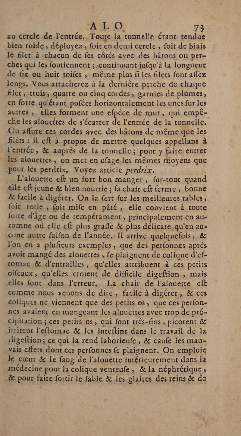 au cercle de l'entrée. Touce la tonnelle étant tendue bien roide , déployez, foit en demi cercle , foit de biais le filet à chacun de fes côtés avec des bâtons ou pet- ches qui les foutiennent ; continuant jufqu’à la longueut de fix ou huit toifes , même plus fi les filets font aflez longs. Vous attacherez à la dernière perche de chaque filet, croiss, quatre ou cinq cordes, gatnies de plûmes, en forte qu'étant pofées horizontalement les unes fur les autres , elles forment une efpèce de mur, qui empé- che les alouettes de s'écarter de l'entrée de la tonnelle. On aflure ces cordes avec des bâtons de même que les filets : il eft à propos de mettre quelques appellans à l'entrée, &amp; auprès de la tonnelle; pour y faire entrer * les alouettes, on met en ufage.les mêmes moyens que pour lés perdrix, Voyez article perdrix. L'alouette eft un fort bon manger, fur-tout quand elle eft jeune &amp; bien nourrie ; fa chair.eft ferme , bonne &amp; facile à digérer. On la fert fur les meilleures tables, foit rotie , foit mife en pâté , elle convient à toute forte d'âge ou de tempérament, principalement en au- tomne où elle eft plus grafle &amp; plus délicate. qu'en au- ‘cune autre faifon de l'année: Il arrive quelquefois, &amp; Jon en 2 plufeuts exemples, que des perfonnes après avoir mangé des alouettes , fe plaignent de colique d’ef- tomac.&amp; d'entrailles, qu'elles attribuent à ces petits oifeaux, qu'elles croient de difficile digeftion , mais elles font dans l'erreur. La chair de l’alouette eft comme nous venons de dire, facile à digérer, &amp; ces coliques nc viennent que des petits os, que ces perfon- nes avalent en mangeant les alouettes avec trop de pré- cipitation ; ces petits os, qui font très-fins, picotent &amp; irritent l’eftomac &amp; les inteftins dans le travail de la digeftion; ce qui la rend laborieufe, &amp; caufe les mau- vais cffets, dont ces perfonnes fe plaignent. On emploie le cœur &amp; le fang de l’alouette intérieurement dans la médecine pour la colique venteufe, &amp;la néphrétique, .&amp; pour faire fortir le fable &amp; les glaires des reins &amp; de