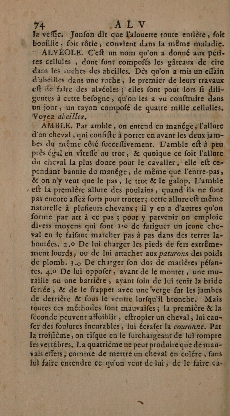 fa veMe, Jonfon dit que L'alouette toute entiète , foit bouillie , foi rôtie, convient dans la même maladie. ALVÉOLE. C'eft un nom qu'on 2 donné aux péti- tes cellules , dont font compofés les gâteaux de cire dans les ruches des abeilles. Dès qu'on 2 mis un cffain d'abeilles dans une ruche ; le premier de leurs travaux eft de faire des alvéoles ; 3 elles font pour dors fi dili- gentes à cette befogne, qu'on les 2 vu conftruire dans un jour, un rayon compofé de ral mille &lt;ellulles. Voyez abeilles. AMBLE. Par amble, on entend en manége; l'allure d'an cheval, qui confifle à porter en avant les deux jam- bes du même côté fucceflivement. L'amble eft à peu près égal en viteffe au trot, &amp; quoique ce foit l'allure du cheval la plus douce pour le cavalier , elle eft ce- pendant bannie du manége, de même que l'entre-pas, &amp;c on n'y veut que le pas, le trot &amp; le galop. L’amble eft la première allure des poulains, quand ils ne font pas encore aflez forts pour trotter; cette allureeft même naturelle à plufeuts chevaux ; il y en 2 d’autres qu'on forme pat art à ce pas ; pour y parvenir on emploie divers moyens qui font 1-0 de fatiguer un jeune che- val en le faifant marcher pas à pas dans des terres la- boutées. 2.0 De lui charger les pieds de fers extrême- ment lourds, ou de lui attacher aux paturons des poids de plomb. 3.0 De charger fon dos de matières péfan- tes. 4.0 De lui oppofer, avant de le monter, une mu- raille cu une barrière , ayant foin de lui tenir la bride ferrée, &amp; de le frapper avec une verge fur les jambes de derrière &amp; fous le ventre lorfqu'il bronche. Mais toutes ces méthodes font mauvaifes ; la première &amp; la feconde peuvent affoiblir , eftropier un cheval, lui cau- fer des foulures incurables , lui écrafer la couronne. Pat la troifième, on rifque en le farchargeant de lui rompre les vertébres, La quatrième ne peut produire que demau- vais effets, comme de mettre un cheval en colére , fans jui faite entendre ce qu'on veut delui; de le faire ca