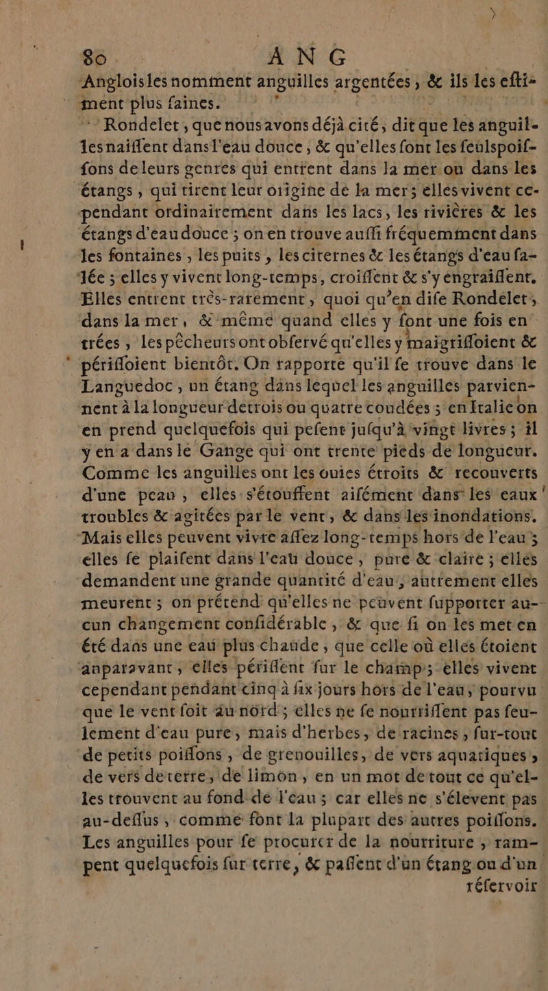 ment plus faines. /Rondelet, quenousavons déjà cité, dité que les anguil- lesnaïiffent dansl'eau douce, &amp; qu’elles font les feulspoif- fons de leurs genres qui entrent dans la mer.ou dans les étangs , qui tirent leur o1igine de la mer; ellés vivent ce- pendant ordinairement dans les lacs, les rivières &amp; les étangs d'eau douce ; on en trouve aufli fréquemment dans les fontaines , les puits , les citernes &amp; les étangs d'eau fa- ée ; elles ÿ vivent long-temps, croïfferit &amp; s'y éngraiflent. Elles entrent très-raréement, quoi qu’en dife Rondelet, dans lamer, &amp; même quand elles y font une fois en. trées , Les pêcheursontobfervé qu ‘elles y maigrifloient &amp; périfloient bientôt. On rapporte qu'il fe trouve dans le Languedoc , un étang dans lequel les anguilles patvien- nent à la longueur detrois Ou quatre coudées ; en Italie on en prend quelquefois qui pefent jufqu'à vingt livres ; il ÿ en a dans le Gange qui ont trente pieds de longueur. Comme les anguilles ont les ouies étroits &amp; recouverts d'une peau, elles s'étouffent aifément dans les eaux troubles &amp; agitées parle vent, &amp; dans les inondations. “Mais elles peuvent vivre affez long-temps hors de l’eau ; elles fe plaifent dans l'eau douce, pure &amp; claire ; ellés demandent une grande quantité d'eau, autrement elles 0 cun changement confidérable , &amp; que fi on les met en été dans une eau plus chaude ; que celle où elles étoient anparsvant, elles pétiflnt fur le charp; elles vivent que le vent foit du nôtd ; elles ne fe nourriflent pas feu- 1ement d'eau pure, mais d'herbes, de racines , fur-tout de petits poiflons , de grenouilles, de vers aquatiques, de vers dererre, de limon, en un mot detout ce qu'el- les trouvent au fond de l'eau ; car elles ne s'élevent pas au-deflus , comme font la plupart des autres poiffons. Les anguilles pour fe procurer de la nourriture , ram- réfervoir