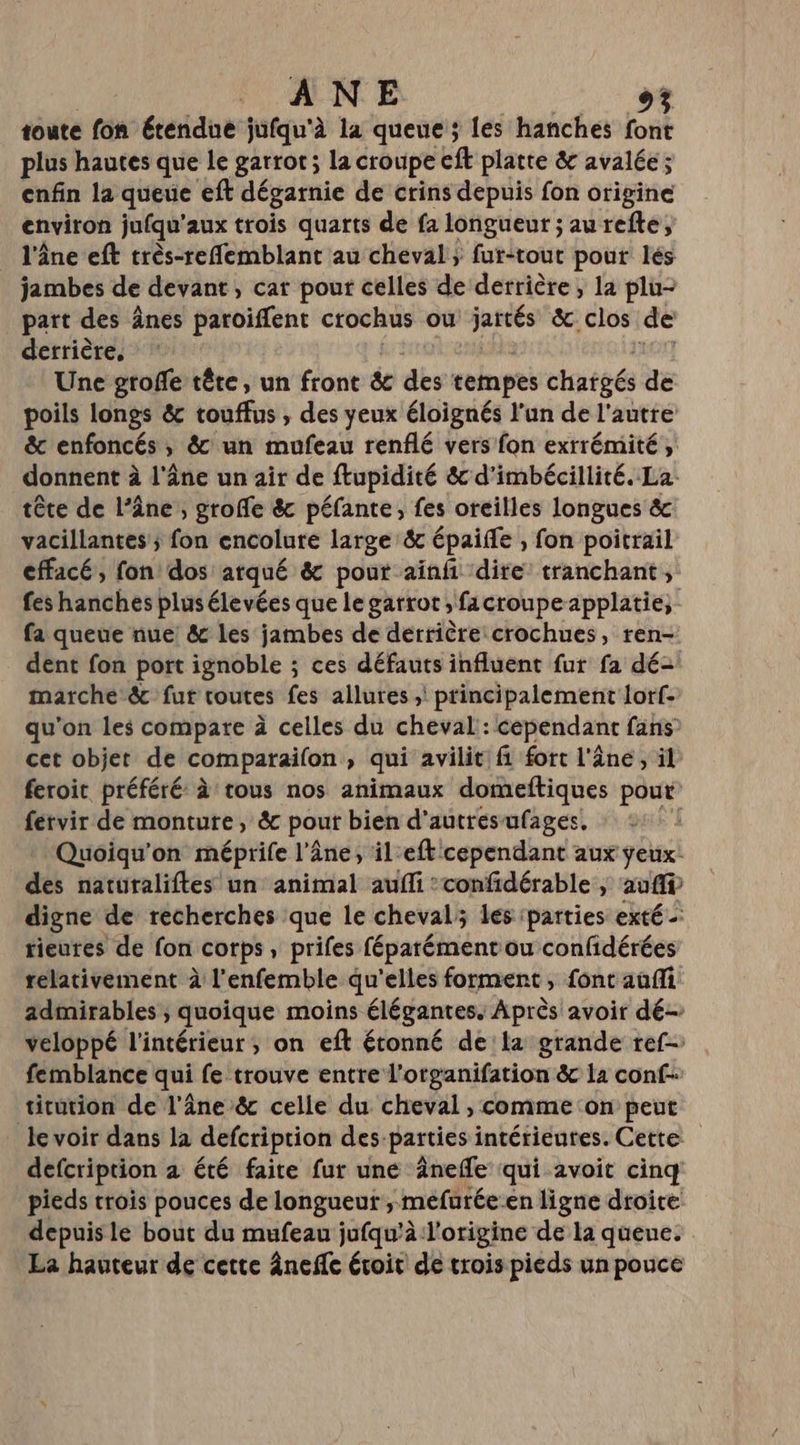 ANE CE toute fon étendue jufqu'à la queue ; les hanches font plus hautes que le garrot; la croupe ft platte &amp; avalée ; enfin la queue eft dégarnie de crins depuis fon origine environ jufqu'aux trois quarts de fa longueur ; aurefte, l'âne eft très-reflemblant au cheval ; fur-tout pour lés jambes de devant, car pour celles de derrière, la plu- part des ânes paroiffent crochus ou ue &amp;. clos de derrière, | Une grofe tête, un front &amp; des tempes chargés de poils longs &amp; touffus , des yeux éloignés l'un de l'autre &amp; enfoncés , &amp;' un mufeau renflé vers fon exrrémité , donnent à l'âne un air de ftupidité &amp; d'imbécillité. La: tête de l’âne, groffe &amp; péfante, fes oreilles longues &amp; vacillantes ; fon encolure large &amp; épaiffe , fon poitrail effacé, fon dos arqué &amp; pour ainfi dire: tranchant, fes hanches plus élevées que le garrot ,facroupeapplatie, fa queue nue &amp; les jambes de derrière crochues, ren- dent fon port ignoble ; ces défauts influent fur fa dé- marche ê&amp; fur toutes fes allures ,! principalement lorf- qu'on les compare à celles du cheval: cependant fans cet objet de comparaion , qui avilit fi fort l'âne, il feroic préféré à tous nos animaux domeftiques pout feérvir de monture, &amp; pour bien d'autres ufages, | Quoiqu'on méprife l’âne, il-eft cependant aux ÿeux: des naturaliftes un animal auffi :confidérable | au ff digne de recherches que le cheval; les parties exté - rieures de fon corps, prifes féparément ou confidérées relativement à l’enfemble qu'elles forment, font auffi admirables ; quoique moins élégantes. Après avoir dé veloppé l'intérieur; on eft étonné dela grande ref femblance qui fe trouve entre l'otganifation &amp; la conf- titution de l'âne &amp; celle du cheval , comme on peut le voir dans la defcription des parties intérieures. Cette defcription a été faite fur une Ânefle qui avoit cinq pieds trois pouces de longueur, méfurée-en ligne droite depuisle bout du mufeau jufqu’à l'origine de la queue. La hauteur de cette âneñlc évoit de trois pieds un pouce