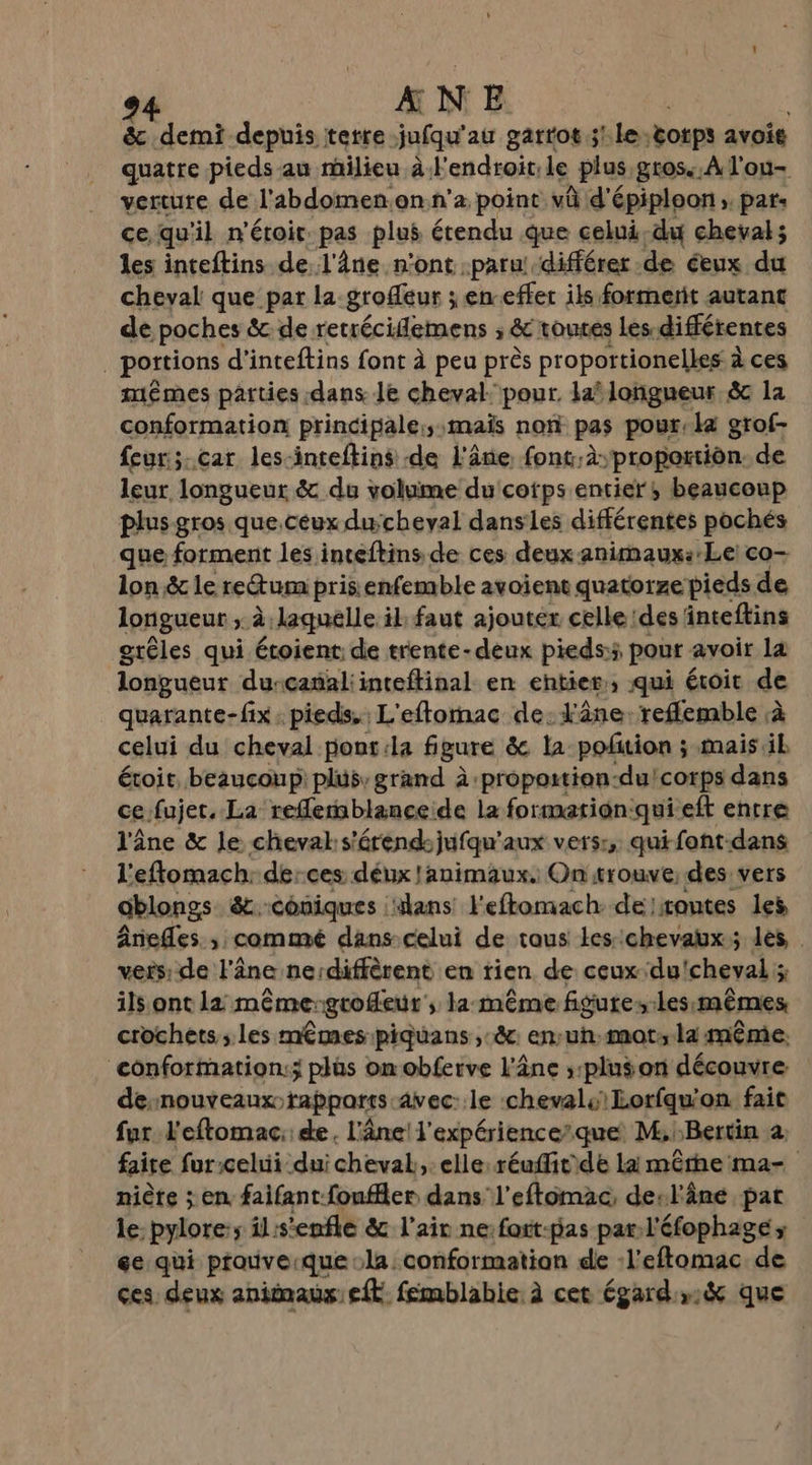 &amp; demi depuis terre jufqu'au garrot 3! :le:totps avois quatre pieds au milieu à. Fendroit, le plus. gros. À l'ou- verture de l’'abdomen:on.n’a point vû d'épiploon ; pat: ce qu'il n'étoir. pas plus étendu que celui-du cheval; les inteftins de l'âne n'ont paru! différer de ceux du cheval que par la grofeur ; en-effer ils formerit autant de poches &amp; de retréciflemens ; &amp;c toutes Les: différentes portions d’inteftins font à peu près proportionelles à ces mêmes parties dans le cheval. pour. laf longueur &amp;c la conformation principale:;:mais non pas pour: la grof- feur:;.car les-inteftins de l'âne. fonc.à; proportion. de leur, longueur &amp; du volume du'cotps entier, beaucoup plus gros que.céux ducheval dansles différentes pochés que forment les inteftins de ces deux animaux:-Le) co- lon &amp; le re&amp;um prisienfemble avoient quatorze pieds de longueur ; à laquelle il faut ajouter. celle des inteftins grêles qui étoient: de trente-deux pieds:5, pour avoir la longueur durcanaliinteftinal en entier, qui éroit de quarante-fix . pieds, L'eftornac de: l'âne. reflemble à celui du cheval ponr:la figure &amp; la poñtion ; mais il étoir, beaucoup: plus, grand à -propoition-du! corps dans cefujer. La refferablanceide la formatign:qui ef entre l'âne &amp; le cheval s'étend: jufqu'aux vers:, quifont-dans l'eftomach. de:ces déux !animaux. Ontrouve, des vers ablongs &amp;.-coniques Hans l'eftomach: de routes les Ânefles. , commé dans-celui de tous les::chevaux; les, | vers: de l'âne ne:diffèrent en rien de ceuxdu'cheval ; ils ont la même-grofeur , la même figure, Les:mêmes crochets; les mêmes piquans ,:&amp; en:uh.mot; la même, conformation; plus om obferve l'âne ;:pluson découvre desnouveauxo rappares avec: le chevals Lorfqu'on fait fur l'eftomac: de. l'âne! l'expérience’que M.:Bertin 2 faire furcelui duichevak, elle réuffitde la mêrhema- niète ; en faifant-fouffler dans l’eftomac, desl'âne pat le pylore:s il: s'enfle &amp; l'air ne: fott-pas par-l'éfophage; ee qui prauveique la. conformation de -l’eftomac de ces deux animaux: eft femblabie. à cet égard,&amp; que