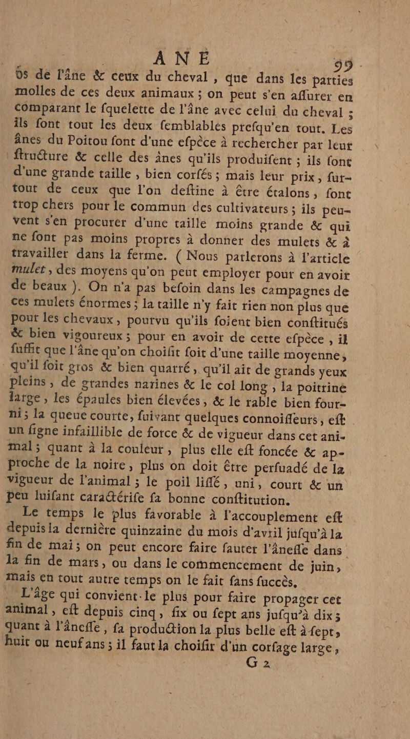 ÂNE 59 0s de l'âne &amp; ceux du cheval , que dans les parties molles de ces deux animaux ; on peut s’en aflurer en comparant le fquelette de l'âne avec celui du cheval ; Îls font tout les deux femblables prefqu'en tout. Les ânes du Poitou font d’une efpèce à rechercher pat leut ftrudure &amp; celle des ânes qu'ils produifent ; ils font d’une grande taille , bien corfés ; mais leur prix, fut- tout de ceux que l'on deftine à être étalons, font trop chers pour le commun des cultivateurs ; ils peu- Vent sen procurer d’une taille moins grande &amp; qui ne font pas moins propres à donner des mulets &amp; à travailler dans la ferme. ( Nous patlerons à l'article mulet , des moyens qu’on peut employer pour en avoir de beaux ). On n'a pas befoin dans les campagnes de ces mulets énormes ; la taille n’y fait rien non plus que pour les chevaux, pourvu qu’ils foient bien conftitués ®&amp; bien vigoureux; pour en avoir de cette efpèce , il fuffit que l'âne qu'on choilit foit d’une taille moyenne, qu'il foit gros &amp; bien quarré, qu'il ait de grands yeux pleins , de gtandes narines &amp; le col long ; la poitrine large, les épaules bien élevées, &amp; lé rable bien four- ni; la queue courte, fuivant quelques connoifeuts, efk un figne infaillible de force &amp; de vigueur dans cet ani- mal; quant À la couleur, plus elle eft foncée &amp; ap- proche de la noire, plus on doit être perfuadé de 12 vigueur de l’animal ; le poil lifé, uni, coutt &amp; un peu luifant caratérife fa bonne conftitution. Le temps le plus favorable à l'accouplement eft depuis la dernière quinzaine du mois d'avtil jufqu’à la fin de mai; on peut encore faire fauter l'Ânefle dans 12 fin de mars, ou dans le commencement de juin, Mais en tout autre temps on le fait fans fuccès, L'âge qui convient: le plus pour faire propager cet animal , et depuis cinq, fix ou fept ans jufqu’à dix; quant à l'âncfle, fa prodution la plus belle eft àfept;, huit ou neufans ; il faut la choifr d'un corfage large, | G 2