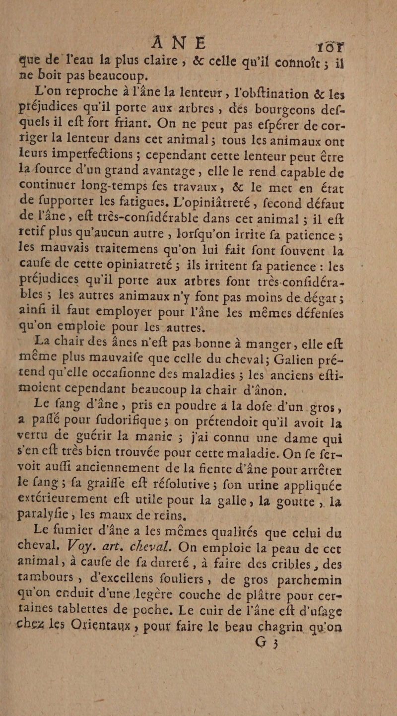 A UN'E 16r que de l'eau la plus claire, &amp; celle qu’il connoît ; il ne boit pas beaucoup. | L'on reproche à l'âne la lenteur , l'obftination &amp; les ptéjudices qu’il porte aux arbres , dés bourgeons def- quels il eft fort friant, On ne peut pas efpérer de cor- _ tiger la lenteur dans cet animal; tous les animaux ont leurs imperfe@ions ; cependant cette lenteur peut être la fource d'un grand avantage, elle le rend capable de continuer long-temps fes travaux, &amp; le met en état de fupporter les fatigues, L'opiniâtreté, fecond défaut de l'âne, eft très-confidérable dans cet animal ; il efk retif plus qu'aucun autre , lorfqu'on irrite fa patience ; les mauvais traitemens qu'on lui fait font fouvent la caufe de cette opiniatreté ; ils irritent fa patience : les préjudices qu'il porte aux atbres font très confidéra- bles ; les autres animaux n’y font pas moins de dégat 3 ainfi il faut employer pour l’Âne les mêmes défentes qu'on emploie pour les autres. La chair des ânes n’eft pas bonne à manger, elle eft même plus mauvaife que celle du cheval; Galien pré- tend qu'elle occafionne des maladies ; les anciens efti- moient cépendant beaucoup la chair d'Anon. Le fang d'âne, pris en poudre à la dofe d'un gros, a pañlé pour fudorifique ; on prétendoit qu'il avoit la vertu de guérir la manie ; j'ai connu une dame qui s'en ft très bien trouvée pour cette maladie. On fe fer- voit aufli anciennement de la fiente d’Âne pour arrêter le fang ; fa graifle eft réfolutive ; fon utine appliquée extérieurement eft utile pour la galle, la goutte , la paralyfie , les maux de reins. Le fumier d'âne a les mêmes qualités que celui du cheval. Woy. art. cheval. On emploie la peau de cet animal, à caufe de fa dureté, à faire des cribles , des tambours , d’excellens fouliers, de gros parchemin qu'on enduit d'une legère couche de plâtre pour cer- taines tablettes de poche. Le cuir de l'âne eft d'ufage chez les Orientaux , pour faire le beau chagrin qu'on : G 3