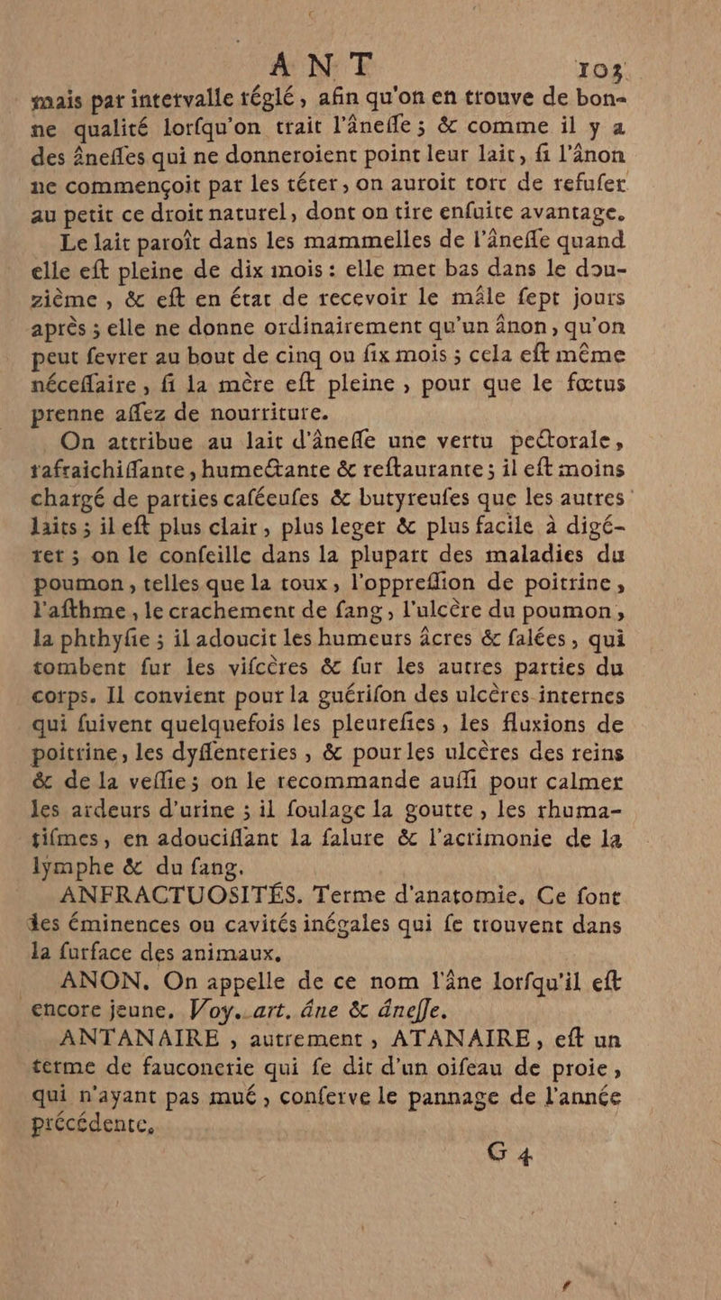 mais par intetvalle réglé, afin qu'on en trouve de bon- ne qualité lorfqu'on trait l’ânefle ; &amp; comme il y a des Âneffes qui ne donneroient point leur lait, f l’ânon ne commençoit pat les térer , on auroit tort de refufer au petit ce droit naturel, dont on tire enfuite avantage. Le lait paroît dans les mammelles de l’ânefle quand elle eft pleine de dix mois : elle met bas dans le dou- zième , &amp; eft en état de recevoir le mâle fept jours après ; elle ne donne ordinairement qu'un änon, qu’on peut fevrer au bout de cinq ou fix mois ; cela eft même néceffaire , fi la mère eft pleine , pour que le fœtus prenne aflez de nourriture. On attribue au lait d'ânefle une vertu peétorale, tafraichifante , humectante &amp; reftaurante; il eft moins chatgé de parties caféeufes &amp; butyreufes que les autres: laits ; ileft plus clair, plus leger &amp; plus facile à digé- ret ; on le confeille dans la plupart des maladies du poumon , telles que la toux, l’oppreflion de poitrine, l'afthme , le crachement de fang , l’ulcère du poumon, la phthyfie ; il adoucit les humeurs âcres &amp; falées, qui tombent fur les vifcères &amp; fur les autres parties du cotps. Il convient pour la guérifon des ulcères internes qui fuivent quelquefois les pleurefñes , les fluxions de poitrine, les dyffenteries , &amp; pourles ulcères des reins &amp; de la vefie; on le recommande auf pout calmer les ardeurs d'urine ; il foulage la goutte , les rhuma- tifmes, en adouciflant la falure &amp; l'acrimonie de la lymphe &amp; du fang, ANFRACTUOSITÉS. Terme d'anatomie, Ce font des éminences ou cavités inégales qui fe trouvent dans la furface des animaux. __ ANON. On appelle de ce nom l'âne lorfqu'il eft encore jeune, Voy..art. âne &amp;t dnelle. ANTANAIRE , autrement, ATANAIRE, eft un terme de fauconerie qui fe dit d’un oifeau de proie, qui n'ayant pas mué , conferve le pannage de l’année précédente, G 4