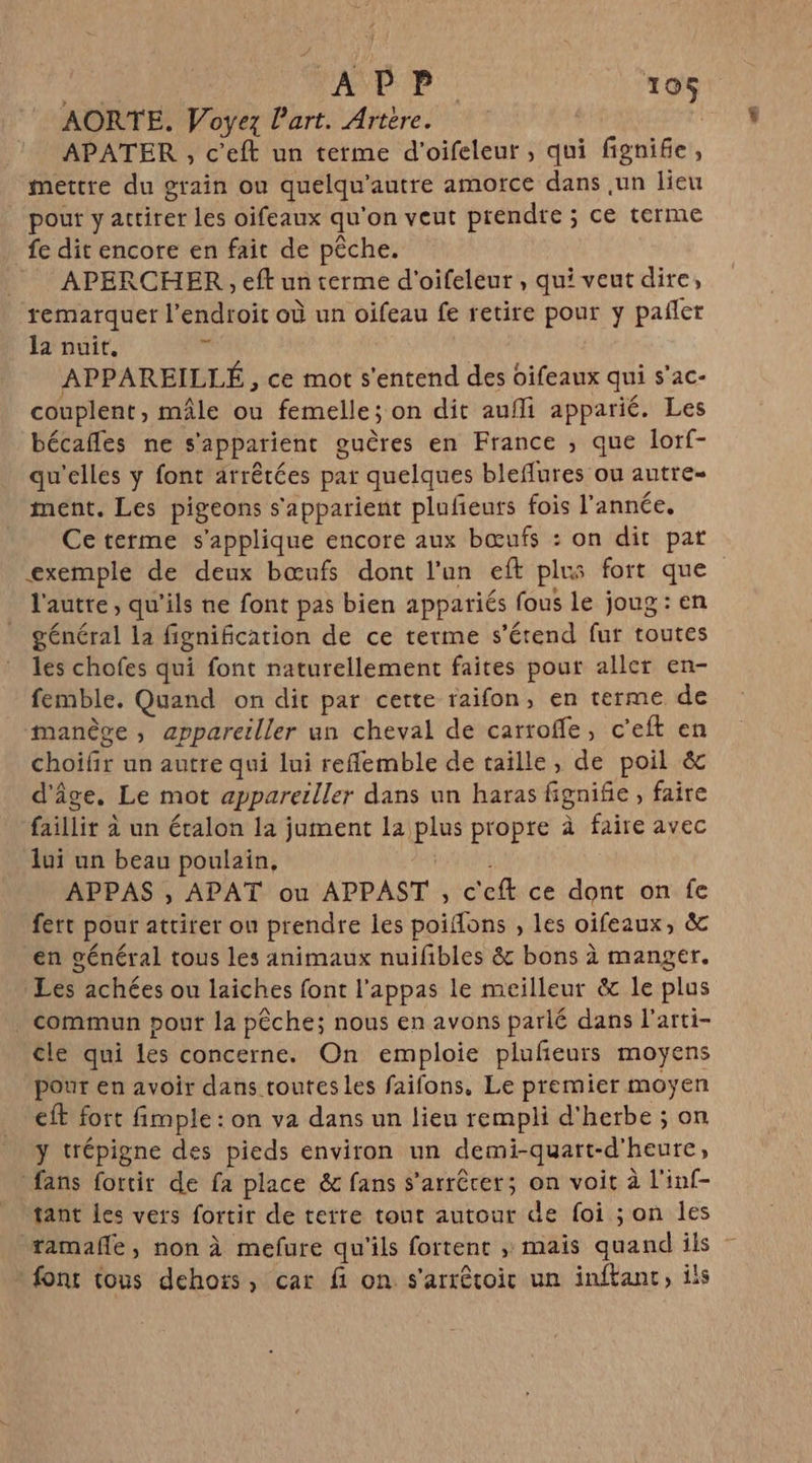 AORTE. Voyez l’art. Artère. | APATER , c’eft un terme d'oifeleur, qui fignife, mettre du grain ou quelqu'autre amorce dans ,un lieu pour y attirer les oifeaux qu'on veut prendre ; ce terme fe dit encore en fait de pêche. __ APERCHER, eft un terme d'oifeleur , qui veut dire, remarquer l'endroit où un oifeau fe retire pour y pañler la nuit, je APPAREILLÉ , ce mot s'entend des oifeaux qui s’ac- couplent, mâle ou femelle; on dit aufli apparié. Les bécafles ne s'apparient guères en France ; que lorf- qu'elles y font arrêtées par quelques bleflures ou autre- ment. Les pigeons s'apparient plufeuts fois l’année, Ce terme s'applique encore aux bœufs : on dit pat exemple de deux bœufs dont l’un eft plus fort que l'autre, qu'ils ne font pas bien appariés fous le joug: en général la fignification de ce terme s'étend fut toutes les chofes qui font naturellement faites pour aller en- femble. Quand on dit par cette raifon, en terme de manège, appareiller un cheval de carroffe, c’eft en choifir un autre qui lui reflemble de taille, de poil &amp; d'âge. Le mot apparerller dans un haras fignifie, faire faillir à un étalon la jument La plus propre à faire avec lui un beau poulain, FN APPAS , APAT ou APPAST , c'eft ce dont on fe fert pour attirer ou prendre les poifons , les oifeaux, &amp; en général tous les animaux nuifibles &amp; bons à manger. Les achées ou laiches font l’appas le meilleur &amp; le plus commun pout la pêche; nous en avons parlé dans l'arti- cle qui les concerne. On emploie plufñeurs moyens pour en avoir dans toutesles faifons, Le premier moyen eft fort fimple : on va dans un lieu rempli d'herbe ; on y trépigne des pieds environ un demi-quart-d'heure, fans fortir de fa place &amp; fans s’arrêcer; on voit à l'inf- tant Les vers fortir de terre tout autour de foi ; on les ramaffe, non à mefure qu'ils fortent ; mais quand ils - font tous dehoïs, car fi on s'arrêtoic un inftant, ils