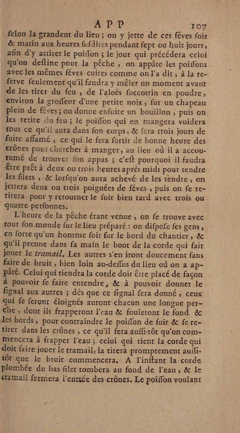 felon Ia grandeur du lieu ; on y jette de ces féves foir &amp; matin aux heures fufdites pendant fept ou huit jours, afin d'y attirer le poiflon ; le jour qui précédera celui qu'on deftine pour la pêche ; on appâte les poiffons avec les mêmes féves cuites comme on l'a dit, à la re- fetve feulement qu'il faudra y mêler un moment avant de les tirer du feu , de l'aloës fuccotrin en poudre, environ la groffeut d'une petite noix ; fur un chapeau plein de féves; on donne enfuite un bouillon , puis on tout ce qu'il aura dans fon corps, &amp; fera trois jours de fuite affamé , ce qui le fera fortit de bonne heure des crônes pour chercher à manger, au lieu où il a accou- tumé de trouver fon appas ; c’eft pourquoi il faudra les filets , &amp; lorfqu'on aura achevé de les tendre, on tirera pour y retourner le foir bien tard avec trois ou quatre perfonnes. | L'heure de la pêche érant venue , on fe trouve avec tout fon monde fur le lieu préparé : on difpofe fes gens, en forte qu’un homme foit fur le bord du chantier, &amp; qu'il prenne dans fa main le bout de la corde qui fait jouet le tramail, Les autres s'en iront doncement fans faire de bruit , bien loin au-deflus du lieu où on a ap- pâté. Celui qui tiendra la corde doit être placé de façon À pouvoir fe faire entendre, &amp; à pouvoir donner le fignal aux autres ; dès que ce fignal fera donné, ceux Qui fe feront éloignés auront chacun une longue pet- che ; dont ils frapperont l’eau &amp; fouleront le fond &amp; tirer dans les crônes , ce qu’il fera auflitôt qu'on com- mMencera À frapper l’eau; celui qui tient la corde qui doit faire jouer le tramail, la tirera promptement auili- tôt que le bruit commencera, A l'inftant la corde plombée du bas filet tombera au fond de l'eau, &amp; le