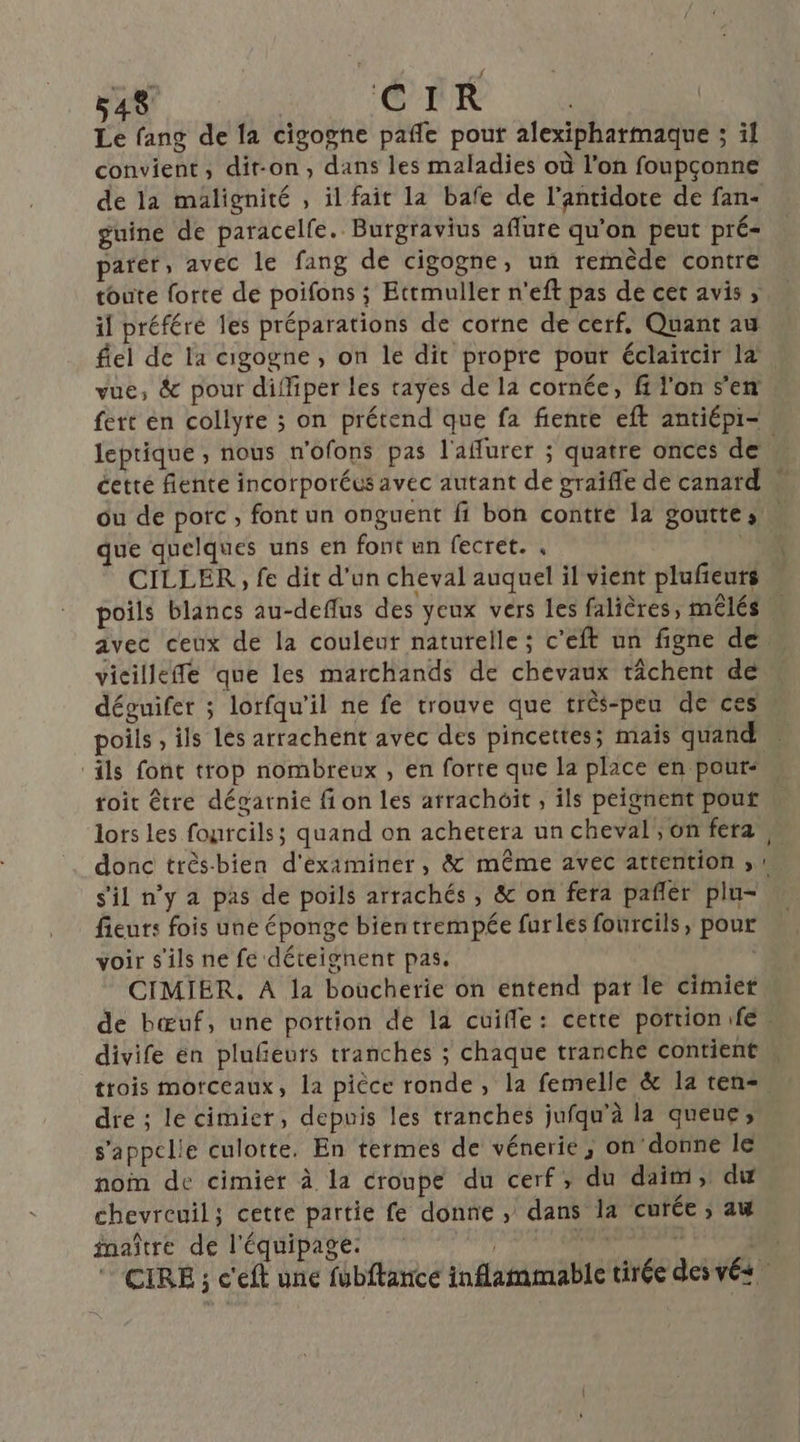 Le fang de [a cigogne pañle pout alexipharmaque ; il convient, dit-on, dans les maladies où l’on foupçonne de la maälignité , il fait la bafe de l’antidote de fan- guine de paracelfe. Burgravius aflure qu'on peut pré- parer, avec le fang de cigogne, un remède contre toute forte de poifons ; Ettmuller n'eft pas de cet avis , il préféré les préparations de corne de cerf, Quant au flel de la cigogne , on le dit propre pout éclaircir læ vue, &amp; pour diffiper les tayes de la cornée, f l'on s'en fert en collyre ; on prétend que fa fente eft antiépi- leprique , nous n'ofons pas l'aflurer ; quatre onces de cetté fiente incorporéus avec autant de graïfle de canard ou de porc , font un onguent fi bon contre la goutte sn que quelques uns en font un fecret. .  CILLER , fe dit d'un cheval auquel il vient plufeurs poils blancs au-deflus des yeux vers les falières, mêlés avec ceux de la couleur naturelle ; c’eft un figne de vicilleffe que les marchands de chevaux tâchent de déguifer ; lorfqu'il ne fe trouve que très-peu de ces poils , ils les arrachent avec des pincettes; mais quand M ‘ils font trop nombreux , en forte que la place en pour: toit être dégarnie fi on les arrachoît , ils peignent pouf lors Les fourcils; quand on achetera un cheval, on fera M donc très-bien d'éximiner, &amp; même avec attention ;, s'il n’y a pas de poils arrachés , &amp; on fera pañler plu- fieurs fois une éponge bientrempée furles fourcils, pour voir s'ils ne fe déteignent pas. CIMIER. A la boucherie on entend pat le cimier de bœuf, une portion de la cuifle: cette portion fe, divife en plufeuts tranches ; chaque tranche contient trois morceaux, la pièce ronde, la femelle &amp; la ten=. dre ; le cimier, depuis les tranches jufqu’à la queue; s'appel!e culotte. En termes de vénerie, on donne le nom de cimier à la croupe du cerf, du daim, dw chevreuil; cette partie fe donne , dans 1a curée ; 2 inaître de l'équipage. | DAT, 3 CIRE ; c'eft une fubftance inflammable tirée des vés