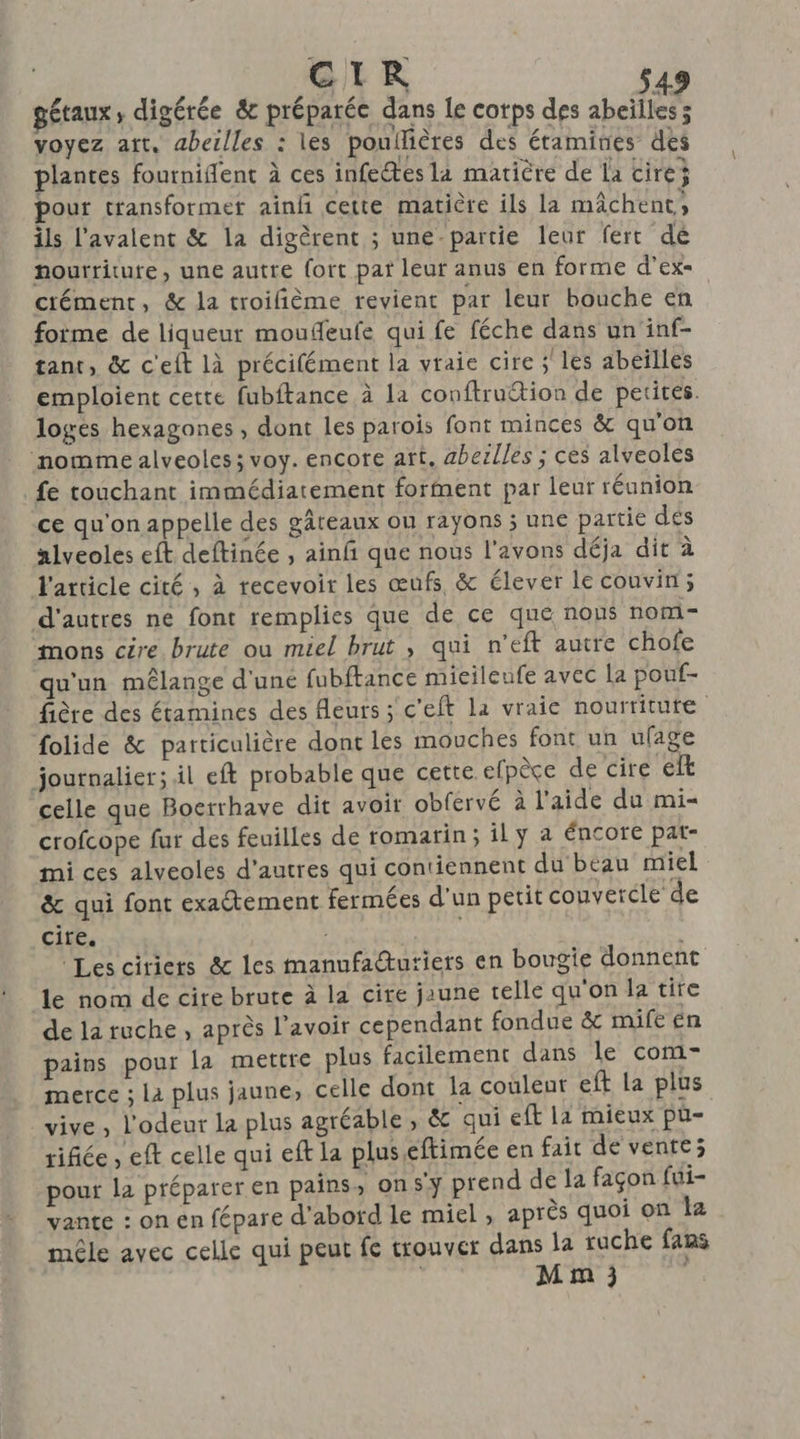 CIR gétaux, digérée &amp; préparée dans Le cotps des abeilles ; voyez art. abeilles : les poullières des étamines des plantes fourniflent à ces infectes la matière de la cire pour transformet ainñ cette matière ils la mâchent, ils l'avalent &amp; la digèrent ; une-partie leur ferrt dé nourriture, une autre fort pat leur anus en forme d’ex- crément, &amp; la troilfième revient par leur bouche en foime de liqueur moufeufe qui fe féche dans un inf- tant, &amp; c'eft là précifément la vraie cire ;' les abeïlles emploient cette fubftance à la conftruction de petires. logés hexagones , dont les parois font minces &amp; qu'on ‘nomme alveoles; voy. encore art. aberlles ; ces alveoles fe touchant immédiatement forment par leur réunion ce qu'on appelle des gâteaux ou rayons ; une partie dés alveoles eft deftinée , ainfñ que nous l'avons déja dit à l'article cité, à recevoir les œufs &amp; élever le couvin; d'autres ne font remplies que de ce que nous nom- mons cire brute où miel brut , qui n'eft autre chofe qu'un mélange d'uné fubftance micilenfe avec la pouf- fière des étamines des fleurs ; c'eft la vraie nourtitute folide &amp; particulière dont les mouches font un ufage journalier; il eft probable que cette efpèce de cire elt celle que Boerrhave dit avoir obfervé à l'aide du mi crofcope fur des feuilles de romarin; ily a éncore pat- mi ces alveoles d’autres qui contiennent du beau miel &amp; qui font exaétement fermées d'un petit couvercle de cire. s : Les citiers &amp; les manufadtutiers en bougie donnent le nom de cire brute à la cire jaune telle qu'on la tire de la ruche , après l'avoir cependant fondue &amp; mife én pains pour la mettre plus facilement dans le com- merce ; La plus jaune, celle dont la couleur eft la plus vive , l'odeur la plus agréable, &amp; qui eft la mieux pù- rifiée , eft celle qui eft la plus eftimée en fait de vente; pour la préparer en pains, on sy prend de la façon fui- vante : on en fépare d'abord le miel , après quoi on k2 mêle avec celle qui peut fe trouver dans la ruche fams M m ; |