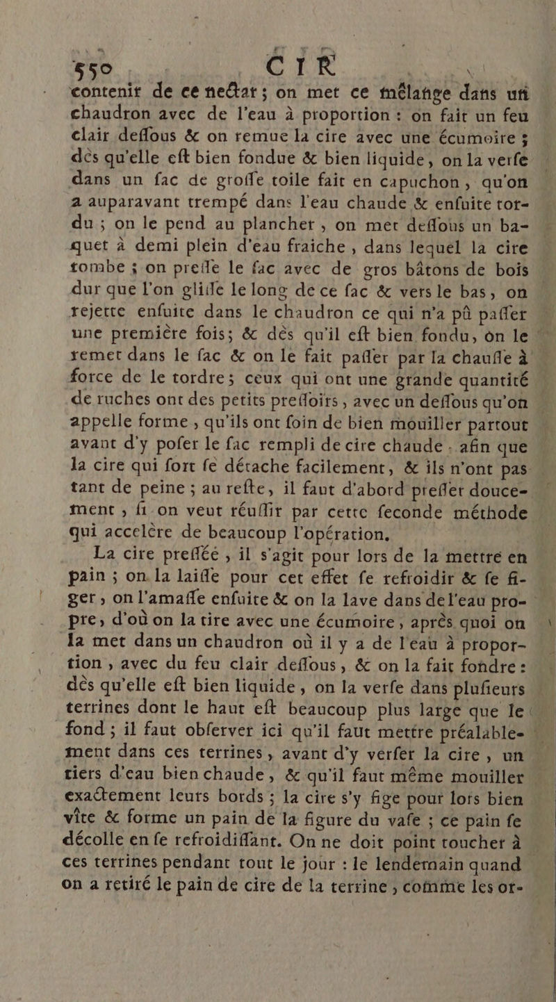 contenit de ce near; on met ce mélange dans ui chaudron avec de l’eau à proportion : on fait un feu clair deflous &amp; on remue la cire avec une écumoire ; dés qu'elle eft bien fondue &amp; bien liquide, on la verfe dans un fac de groffe toile fait en capuchon, qu'on 2 auparavant trempé dans l'eau chaude &amp; enfuite tot- du ; on le pend au plancher , on mer defous un ba- quet à demi plein d'eau fraiche , dans lequel la cire tombe ; on prefle le fac avec de gros bâtons de bois dur que l’on gliile le long de ce fac &amp; vers le bas, on rejette enfuite dans le chaudron ce qui n’a pû pañler remet dans le fac &amp; on le fait pañler par la chauñe à force de le tordre; ceux qui ont une grande quantité de ruches ont des petits prefoirs , avec un deflous qu'on appelle forme , qu’ils ont foin de bien mouiller partout avant d'y pofer le fac rempli de cire chaude . afin que tant de peine ; au refte, il faut d'abord prefler douce- qui accelère de beaucoup l'opération. La cire prefléé , il s’agit pour lors de la mettre en pain ; on la laifle pour cet effet fe refroidir &amp; fe f- pre» d'où on la tire avec une écumoire, après qnoi on la met dans un chaudron où il y a de l'eau à propor- tion , avec du feu clair deflous, &amp; on la fait fondre: dès qu’elle eft bien liquide, on la verfe dans plufeurs terrines dont le haut eft beaucoup plus large que le ment dans ces terrines, avant d'y vérfer la cire, un tiers d'eau bien chaude, &amp; qu'il faut même mouiller exactement leuts bords ; la cire s'y fige pour lors bien vite &amp; forme un pain de la figure du vafe ; ce pain fe ces terrines pendant tout le jour : le lendernain quand on a retiré le pain de cire de La terrine, cofnme les or-