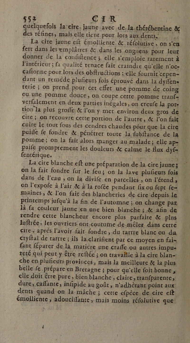 quelquefois 1a'cire. jaune avec de, la.thérébentine & des réfñnes, mais elle tient pour lors aux dents. . La cire jaune eft émolliente & téfolutive, on s’en fert dans lesemplâtres & dans les onguens pour leur donner de la confiftence ;. elle s'emploie rarement à l'intérieur ; fa qualité tenace fait craindre qu'elle n'oc- cafñionne pour.lors des obftrutions : elle fournit cepen- dant un remède plufeurs fois éprouvé dans la dyflens terie ; on prend pour cet effet une pomme. de coing Ou une pomme douce, on coupe cette. pomme tranf- vctfalement en deux parties inégales, on creufe la pots. tion la plus groffe: & l'on y mer environ deux gros de cire ; on recouvre cette portion de l'autre, & l'on fait cuire lé tout fous des cendres chaudes pôur que la cire puifle fe fondre & pénétrer toute la fubftance de la pomme; on la fait alors manger au malade; elle ap- paifé promprement les douleurs .& calme le flux dyf= fentérique. EE | sh La cire blanche eft une préparation dela cire jaunes on la fait fondre fur le feu; on la lave pluñeurs fois dans de l'eau , on la divife en parcelles , on l’étend, on l'expofe à l'air & à la rofée pendant fix ou fept fe maines, & l'on fait des blancheries de cire depuis le printemps jufqu’à la fin de l'automne ; on change par là fa couleur jaune ien une bien blanche ; & afin de tendre cette blancheur encore plus parfaite & plas luftrée, les ouvriers ont.coutumme de-mêler dans cette cire; après l'avoir fait. fondre , du tartre blanc ou du cryftal de tartre ; ils la.clarifient par ce moyen en fai- fant féparer de là matière une craffe ou autres impus teté qui peut y.être reftée ; on travaille à la cire blan-: che en plufñeurs provinces, mais la meilleure & la plus belle fe prépare en Bretagne ; pour qu'elle foit.bonne ; elle doit être pure, bien blanche, claire, tranfparente, dure, caffante, infipide au goût, n'adhèrant point aux: dents quand on la mâche ; cette efpèce de cire eft' émolliente ; adouciflante , mais moins réfolutive que!
