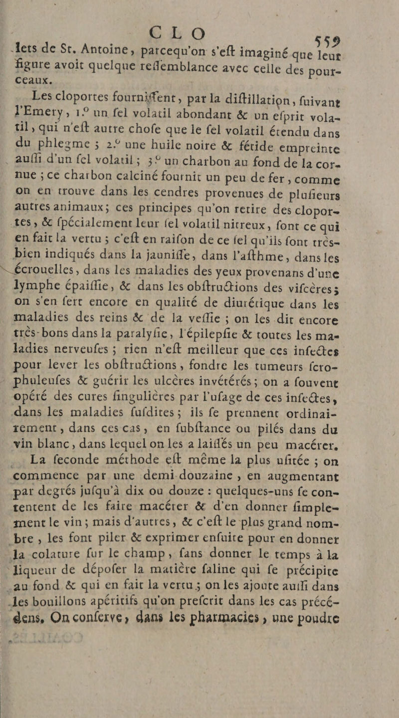 CLO lets de St. Antoine, parcequ'on s'eft imaginé de figure avoit quelque reflemblance avec celle des pout- ceaux. Les cloportes fourniffent, par la diftillation , fuivan?t l'Emery, 1° un fel volatil abondant &amp; un efprit vola- til, qui n'eft autre chofe que le fel volatil étendu dans du phlezme ; 2£ une huile noire &amp; féride empreinte . auf d'un fel volatil; 3° un charbon au fond de la cor- nue ; ce charbon calciné fournit un peu de fer , comme on en trouve dans les cendres provenues de plufñeurs autres animaux; ces principes qu'on retire des clopor- tes, &amp; fpécialement leur fel volatil nitreux, font ce qui en fait la vertu ; c'eft en raifon de ce {el qu'ils font très- bien indiqués dans la jauniffe, dans l’afthme, dans les écrouelles, dans les maladies des yeux provenans d’une lymphe épaiflie, &amp; dans les obftructions des vifcèress on s'en fert encore en qualité de diurérique dans les maladies des reins &amp; de la veflie ; on les dit encore très: bons dans la paralyfe, l'épilepfe &amp; toutes les ma- ladies nerveufes ; rien n’eft meilleur que ces infeétes pour lever les obftruétions , fondre les tumeurs fcro- phuleufes &amp; guérir les ulcères invétérés ; on a fouvent opéré des cures fingulières par l’ufage de ces infectes, dans les maladies fufdites ; ils fe prennent ordinai- rement, dans ces cas, en fubftance ou pilés dans du vin blanc, dans lequel on les à laiflés un peu macérer, La feconde méthode eft même la plus uftée ; on commence pat une demi douzaine , en augmentant par degrés jufqu’à dix ou douze : quelques-uns fe con- tentent de les faire macérer &amp; d'en donner fimple- ment le vin; mais d'autres, &amp; c’eft le plas grand nom- bre , les font piler &amp; exprimer enfuite pour en donner la colature fur le champ, fans donner le temps à la ‘liqueur de dépofer la matière faline qui fe précipite _au fond &amp; qui en fait la vercu ; on les ajoute auili dans les bouillons apéritifs qu'on prefcrit dans les cas précé- dens, On conferve, dans les pharmacies , une poudre *