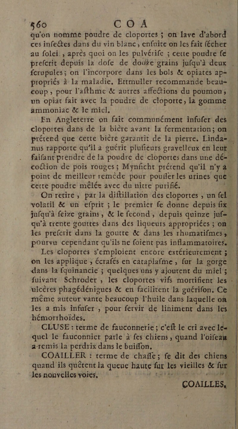 qu'on nofnfme poudre de cloportes ; on lave d'abord ces infectes dans du vin blanc, enfuite on les fait fécher au folei:, après quoi on les pulvérife ; cette poudre fe prefcrit depuis la dofe de doute grains jufqu'à à deux fcrupules ; on l'incorpore dans les bols &amp; opiates ap= propriés à la maladie. Ertmuller recommande beau- coup , pour l'afthme &amp; autres affe@ions du poumon, un opiat fait avec la poudre de cloporte, la gomme ammoniac &amp; le micl, En Angleterre on fait communément infufer des clopoites dans dé la bière avant la fermentation; on nus rapporte qu’il a guérit plufieurs gravelleux en leut cottion de pois rouges; Mynfñcht prérend qu'il nya cette poudre mêlée avec du nitre purifé. jufqu'à à feize grains, &amp; le fecond, depuis quinze juf= pourvu cependant qu'ils ne foient pas inflammatoires. Les cloportés s’'emploient encore extérieurement ; on les applique ; écrafés en cataplafme , fur la gorge dans la fquinancie ; quelques üns y ajoutent du miel ; uicères phagédénigues &amp; en facilitent la guérifon. Ce même auteur vante beaucoup l'huile dans laquelle of hémorrhoïdes, = CLUSE : terme de fauconnerie ; c'eft le cri avec 1e quel le fauconnier parle à fes HR » quand l’oifeaw a-remis la perdrix dans le buiffon. les nouvelles voies. | «2549 RE —