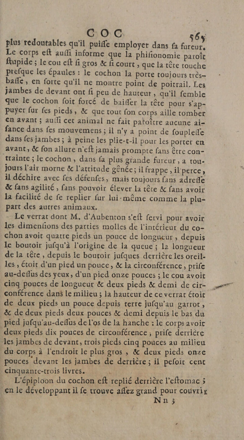 COC 6 plus redoutables qu'il puiffe employet dans fa a, Le corps eft aufli informe que la phifionomie paroît ftupide ; Le cou eft fi gros &amp; f court , que la tête touche prefque les épaules : le cochon la porte toujours très= bafle, en forte qu’il ne montre point de poitrail. Les jambes de devant ont fi peu de hauteur , qu’il femble que Le cochon foit forcé de baifer la tête pour s'ap- puyer fur fes pieds, &amp; que tout fon corps aille tomber en avant ; auili cet animal ne fait patoître aucune ai= fance dans fes mouvemens ; il n’y à point de fouplefe dans fes jambes ; à peine les plie-t-il pour les porter en avant, &amp; fon allure n'eft jamais prompte fans être con- trainte ; le cochon, dans fa plus grande fureur , a tou- jours l'air morne &amp; l'attitude gênée; il frappe, il'perce;, il déchire avec fes défenfes, mais toujours fans adrefle &amp; fans agilité , fans pouvoir élever La tête &amp;c fans avoir la facilité de fe replier fur lui-même comme la plu- part des autres animaux. Le verrat dont M. d’Aubenton s'eft fervi pour avoir les dimenfions des parties molles de l'intérieur du co- chon avoit quatre pieds un pouce de longueur, depuis le boutoir jufqu’à l'origine de la queue ; la longueur de la tête , depuis le boutoir jufques derrière les oreil- les , étoit d’un pied un pouce, &amp; la circonférence, prife au-deflus des yeux, d’un pied onze pouces ; le cou avoit cinq pouces de longueur &amp; deux pieds &amp; demi de cir- conférence danÿ le milieu ; la hauteur de ce verrat étoit &amp; de deux pieds deux pouces &amp; demi depuis le bas du pied jufqu'au-deflus de l'os de la hanche : le corps avoit deux pieds dix pouces de circonférence ; prife derrière les jambes de devant, trois pieds cinq pouces au milieu du corps à l'endroit le plus gros , &amp; deux pieds onze pouces devant les jambes de derrière ; il pefoit cent cinquante-trois livres. L'épipioon du cochon eft replié derrière l'eftomac ; en le développant il fe trouve affez grand pour couvrix N n 3 did