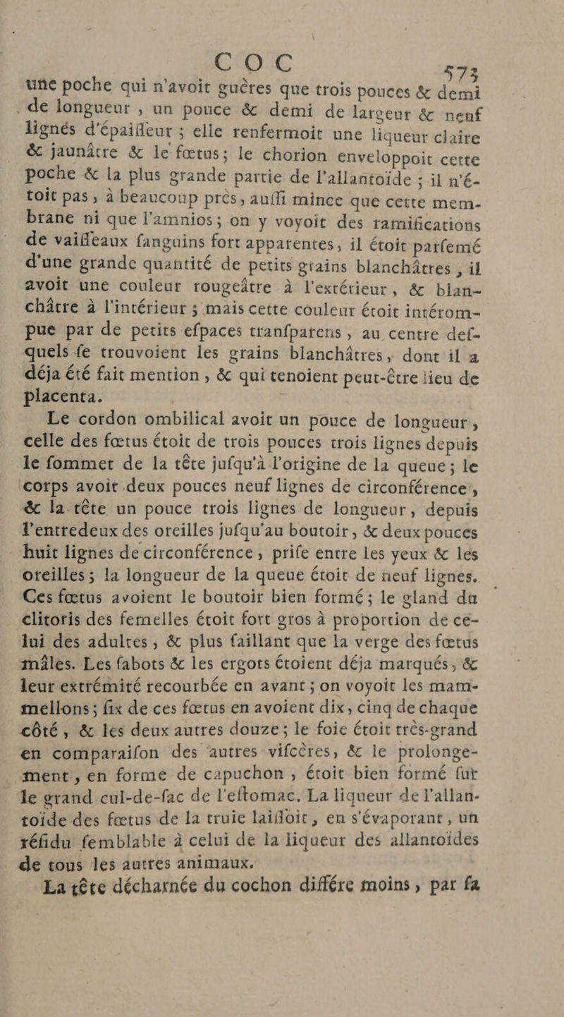CODE une poche qui n’avoit guères que trois pouces &amp; ds . de longueur , un pouce &amp; demi de largeur &amp; nenf lignés d’épaifleur ; elle renfermoit une liqueur claire &amp; jaunâtre &amp; le fœtus; le chorion enveloppoit cette poche &amp; la plus grande partie de l’allantoïde : il n'€- toit pas, à beauconp près, aufli mince que cette mem- brane ni que l’amnios; on y voyoit des ramifications de vaifleaux fanguins fort apparentes, il étoit parfemé d'une grande quantité de petits grains blanchâtres , àl avoit une couleur rougeître à l'extérieur, &amp; blan- châtre à l'intérieur ; mais cette couleur étroit intérom- pue par de petits efpaces tranfparens , au centre def- quels fe trouvoient les grains blanchâtres, dont il a déja été fait mention , &amp; qui tenoient peut-être lieu de placenta. Le cordon ombilical avoit un pouce de longueur, celle des fœtus étoit de trois pouces trois lignes depuis le fommet de la têre jufqu'à l’origine de la queue ; Le ‘cotps avoit deux pouces neuf lignes de circonférence,, &amp; la tête un pouce trois lignes de longueur, depuis l’entredeux des oreilles jufqu'au boutoir , &amp; deux pouces huit lignes de circonférence, prife entre Les yeux &amp; lés oreilles ; la longueur de la queue étoit de neuf lignes. Ces fœtus avoient le boutoit bien formé ; le gland du clitoris des femelles étoit fort gros à proportion de ce- lui des adultes, &amp; plus faillant que la verge des fœtus mâles. Les fabots &amp; les ergots étoient déja marqués, &amp; leur extrémité recourbée en avant ; on voyoit les mam- mellons; fix de ces fœrus en avoient dix, cinq de chaque côté, &amp; les deux autres douze; le foie étoit très-grand en comparailon des autres vifcères, &amp; le prolonge- ment , en formé de capuchon, étoit bien formé fut le grand cul-de-fac de l'eftomac. La liqueur de l’allan- toïde des fœtus de la truie laifoit, en s'évaporant , uñ réfidu femblable à celui de la liqueur des allantoides de tous les autres animaux. La tête décharnée du cochon différe moins, par fa