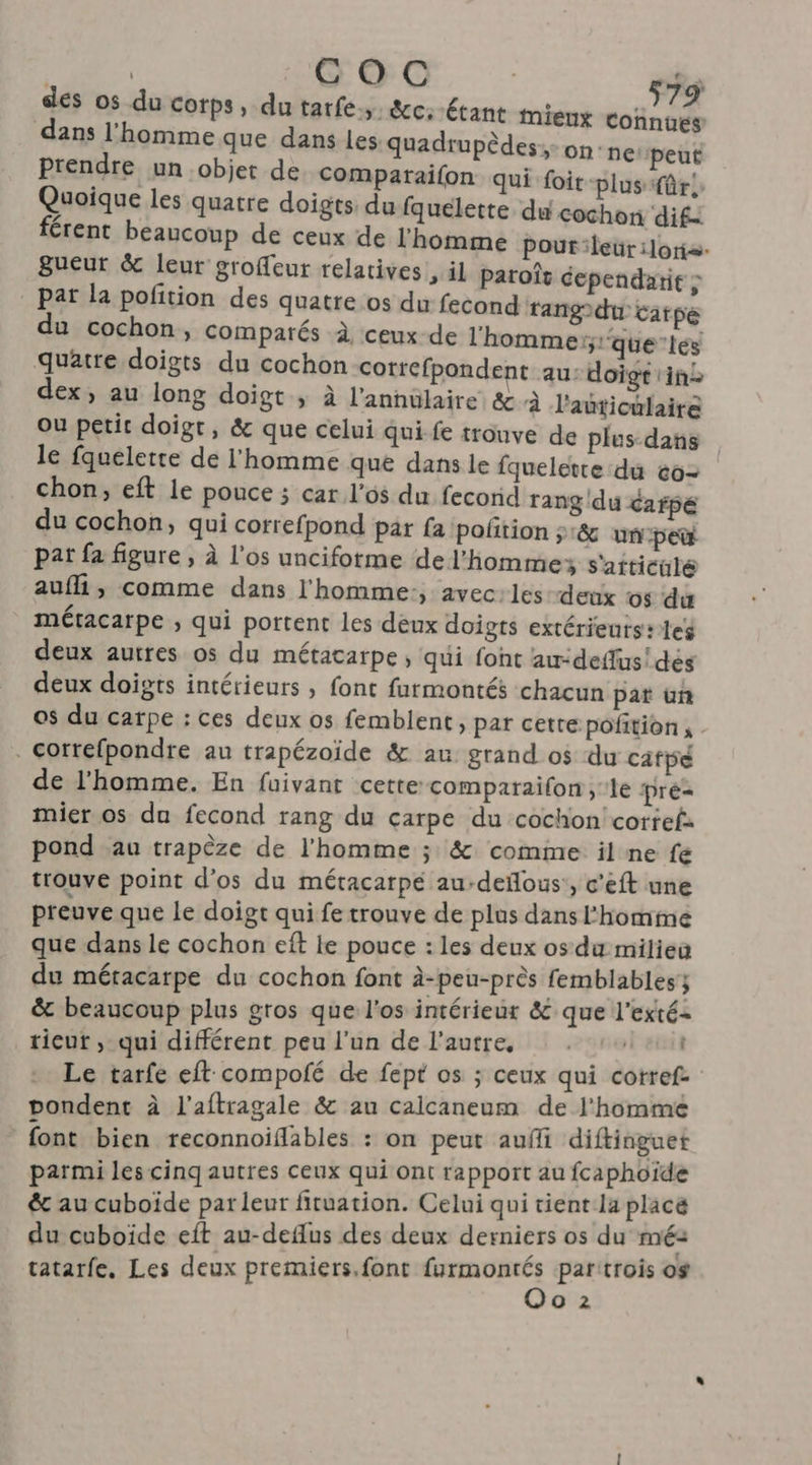 des os du corps, du tarfe. &amp;c:-étant mieux Connués dans l'homme que dans les quadrupèdes: on-n€ peut Prendre un objet de Comparaifon qui foit-plus fr! Quoique les quatre doigts du fquelette du cochon dif: férent beaucoup de ceux de l'homme pour leür :lortæ. Bueur &amp; leur groffeur relatives, il paroïît cependarit : pat la pofition des quatre os du fecond rangdtu carpe du cochon, comparés à ceux de l'homme; que tes quatre doigts du cochon correfpondent au: doigt in dex; au long doigt ; à l’annülaire &amp; à l'auticulaire ou petit doigt, &amp; que celui qui fe trouve de plus-dans le fquelette de l'homme que dans le fquelette du c0- chon, eft le pouce ; car l'os du fecorid rang du cafpé du cochon, qui correfpond par fa poñtion ;:&amp; un-pet pat fa figure , à l'os uncifotme de l'homme; s'aiticulé auf, comme dans l'homme:, avec:les-detix os du métacarpe ; qui portent les deux doigts extérieurs: les deux autres os du métacarpe, qui font au-deffus! dés deux doigts intérieurs , font farmontés chacun pat üun os du catpe : ces deux os femblent » Par cette pofition, . . Correfpondre au trapézoide &amp; au grand os du câfpé de l'homme. En fuivant cette: comparailon , le Pré mier os du fecond rang du carpe du cochon coriefs pond au trapèze de l'homme ; &amp; comime il ne fe trouve point d'os du métacarpé au-deñous', c’eft une preuve que Le doigt qui fe trouve de plus dans l'homme que dans le cochon eft le pouce : les deux os du miliea du méracarpe du cochon font à-peu-près femblables; &amp; beaucoup plus gros que l'os intérieur &amp; que l’exté- ticut ,; qui différent peu l’un de l'autre, . 141 Le tarfe eft compolfé de fept os ; ceux qui cotref- pondent à l'aftragale &amp; au calcaneum de l'homme font bien reconnoiflables : on peut aufi diftinguet parmi les cinq autres ceux qui ont rapport au fcaphoïde &amp; au cuboïde parleur fituation. Celui qui tient la place du cuboïde eft au-deflus des deux derniers os du mé tatarfe. Les deux premiers.font furmonrés partrois os