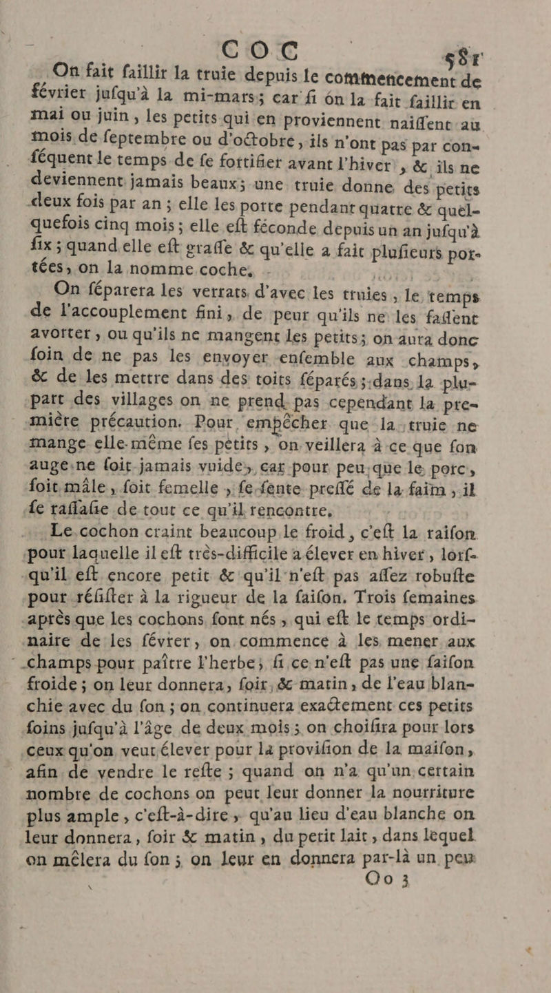 COC s$r 7 On fait faillir la truie depnis Le onde de février jufqu'à la mi-mats; car fi 6n la fait faillir en mai ou juin ; les petits qui en proviennent naiffent au mois de feptembre ou d'otobre, ils n'ont pas par con féquent le temps de fe fottifier avant l'hiver, &amp; ils ne deviennent jamais beaux; une truie donne des petits eux fois par an ; elle les potte pendant quatre &amp; quel- quefois cinq mois ; elle eft féconde depuis un an jufqu'à fix ; quand elle eft graffe &amp; qu'elle a faic plufieuts pot- tées, on la nomme coche, GT 55 YVES On féparera les verrats d'avec les truies , le temps de l'accouplement fini, de peur qu'ils ne les fadent avottet , ou qu'ils ne mangent les petits; on aura donc foin de ne pas les envoyer enfemble aux champs, &amp; de les mettre dans des toits fépatés ;:dans la plu- part des villages on ne prend. pas cependant la pre- mière précaution. Pour empêcher que la truie ne mange elle-même fes pétits , on veillera à ce que fon augeine loit jamais vuide, car pour peu.que le porc, foit mâle, foit femelle , fe fente preflé de la faim , il Le raflañe de tout ce qu'il rencontre, Le.cochon craint beaucoup.le froid , c’eft la raifon. pout laquelle il eft très-difficile a élever en hiver, lorf- “qu'il eft encore petit &amp; qu'il n'eft pas aflez robufte pout réffter à la rigueur de la faifon. Trois femaines après que Les cochons font nés , qui eft le temps ordi- naire de les févter, on commence à les mener aux champs pour paître l'herbe; fi ce n’eft pas une faifon froide ; on leur donnera, foit, &amp; matin, de l’eau blan- chie avec du fon ; on continuera exactement ces petits foins jufqu’à l'âge de deux mois; on choifira pour lors ceux qu'on veur.élever pour la provifon de la maifon afin. de vendre le refte ; quand on n’a qu'un certain nombre de cochons on peut leur donner la nourriture plus ample, c'eft-à-dire ; qu'au lieu d'eau blanche on leur donnera, foir &amp; matin , du petit lait , dans lequel on mêlera du fon ; on leur en donnera PE un, pe | LUE \