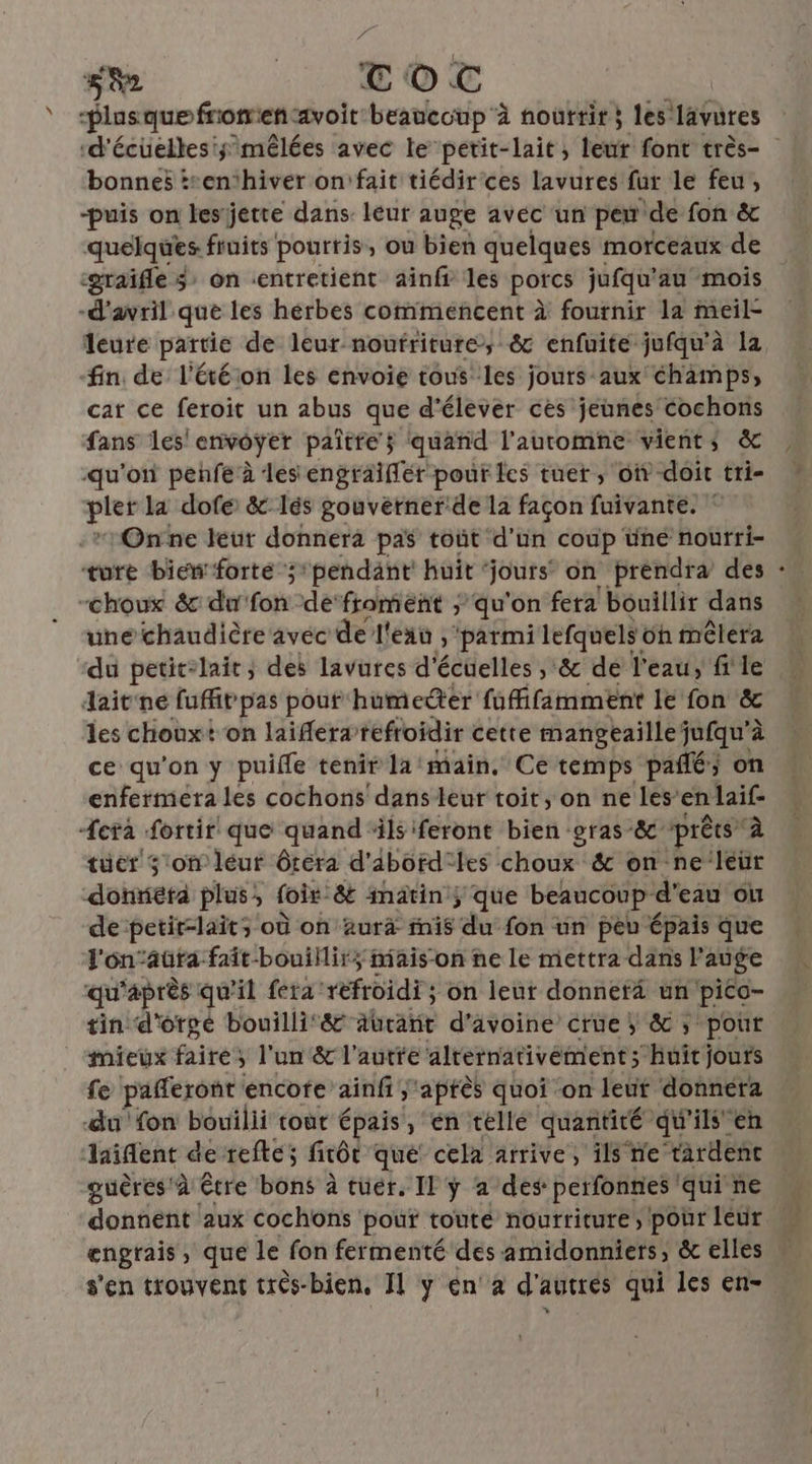sh TOC Plusquefromen-avoit beaucoup à nouttir; les lavures ‘d'écüelles'; mêlées avec le petit-lait; toute font très- bonnes :*enthiver on\fait tiédir'ces lavures fur le feu, -puis on lesjette dans leur auge avec un peu ‘de fon &amp; quelques. fruits pourris, ou bien quelques morceaux de :graïfle 3: on «entretient ainfr les porcs jufqu'au mois -d'avril que les hérbes commencent à fournir la meil- fin de l'étéion les envoie tous les jours aux champs, car ce feroit un abus que d'élever ces jeunes cochons fans les'envoyer paître$ quand l'automne vients &amp; qu'on penfe à les engraiflér pour les tuet , où doit tri- pler la dofé &amp;lés gouvetner:de la façon fuivante. ” Onne leur donnera pas tout d'un coup üné nourri- ture bieforte ;pendant huit jours’ on prendra des -choux &amp; du fon: de‘froment ; qu'on fera bouillir dans une chaudière avec de l'eau , parmi lefquels 6h mêlera du petit-lait; des lavures d'écuelles ;&amp; de l'eau, file dait'ne fufitpas pouf humecdter fufifamment le fon &amp; les chouxt on laifera’ refroidir cette mangeaillejufqu'à ce qu'on y puifle tenir la/main. Ce temps pañé; on enfermetra les cochons dans leur toit, on ne les’ en laif- Æera fortir que quand ils ‘feront bien gras -&amp;c prêts” à tuer 3:on léur ôtéra d'abord: les choux &amp; on-ne‘leur donnera plus; foir- &amp; inätin ; que beaucoup d'eau ou de petit-lait; où on äurà fnis “a fon un peu épais que J'én’aura fait-bouillir; mais-on ne le mettra dans l auge qi ‘après qu'il fera: refroidi; on leur donnerà un pico- tin d'orgé bouilli‘&amp; aürant d'avoine crüe &amp; ; pour mieux faire : ; l'un &amp; l'autre alternativément; “huit jours fe pafferont encote ainfi ;'aptès quoi on leüt donnera du fon bouilii tout épais , €n telle quantité qu’ils'en aient de reftes firôt que cela arrive, ïlsne tardenc guères'à être bons à tuer. Il ÿ a des perfonnes qui ne donnent aux cochons pour touté nourriture, pour leur engrais , que le fon fermenté des amidonniers, &amp; elles +