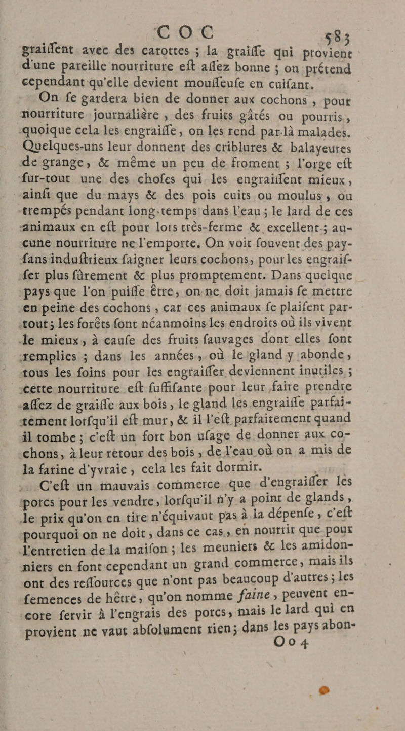 graifent avec des carottes ; la graife qui provient d'une pareille nourriture eft aflez bonne ; on prétend cependant qu'elle devient mouffeufe en cuifant. On fe gardera bien de donner aux cochons , pout mourtiture journalière , des fruits gâtés ou pourris, quoique cela les engraifle, on les rend par-là malades. Quelques-uns leur donnent des criblures &amp; balayeures de grange, &amp; même un peu de froment ; l'orge eft fur-tout une des chofes qui les engraiffent mieux, -ainf que du-mays &amp; des pois cuits ou moulus, ou trempés pendant long-temps'dans l'eau; le lard de ces animaux en eft pour lors très-ferme &amp; excellent; au- cune noutriture ne l'emporte. On voit fouvent des pay- fans induftrieux faigner leurs cochons, pour les engraif- fer plus fûrement &amp; plus promptement. Dans quelque pays que l'on puifle être, on-ne doit jamais fe mettre en peine des cochons , car ces animaux fe plaifent par- tout; Les forêts font néanmoins les endroits où ils vivent Je mieux, à caufe des fruits fauvages dont elles font xemplies ; dans les années,.où le gland y abonde, tous les foins pour les engraiffer deviennent inutiles ; certe nourriture eft fuffifante-pour leur faire prendre ffez de graiffe aux bois, le gland les engraifle parfai- tement lotfqu'il eft mur, &amp; il l'eft parfaitement quand il tombe ; c'eft un fort bon ufage de donner aux co- chons, à leur rétour des bois , de l'eau où on a mis de la farine d’yvraie, cela les fait dormir. sol C'eft un mauvais commerce -que d’engraifer les ‘porcs pour les vendre, lorfqu'il n'y a point de glands » Je prix qu’on en tire n'équivaut pas à la dépenfe » C'eft pourquoi on ne doit, dans ce cas, En nourrit que pour l'entretien dela maifon ; les meuniers &amp;c les amidon- niers en font cependant un grand commerce, mais ils ont des reffources que n'ont pas beaucoup d'autres ; Les femences de hêtre, qu'on nomme fuine, peuvent en- core fervir À l'engrais des porcs, mais le lard qui en provient ne vaut abfolument rien; dans reel abon-