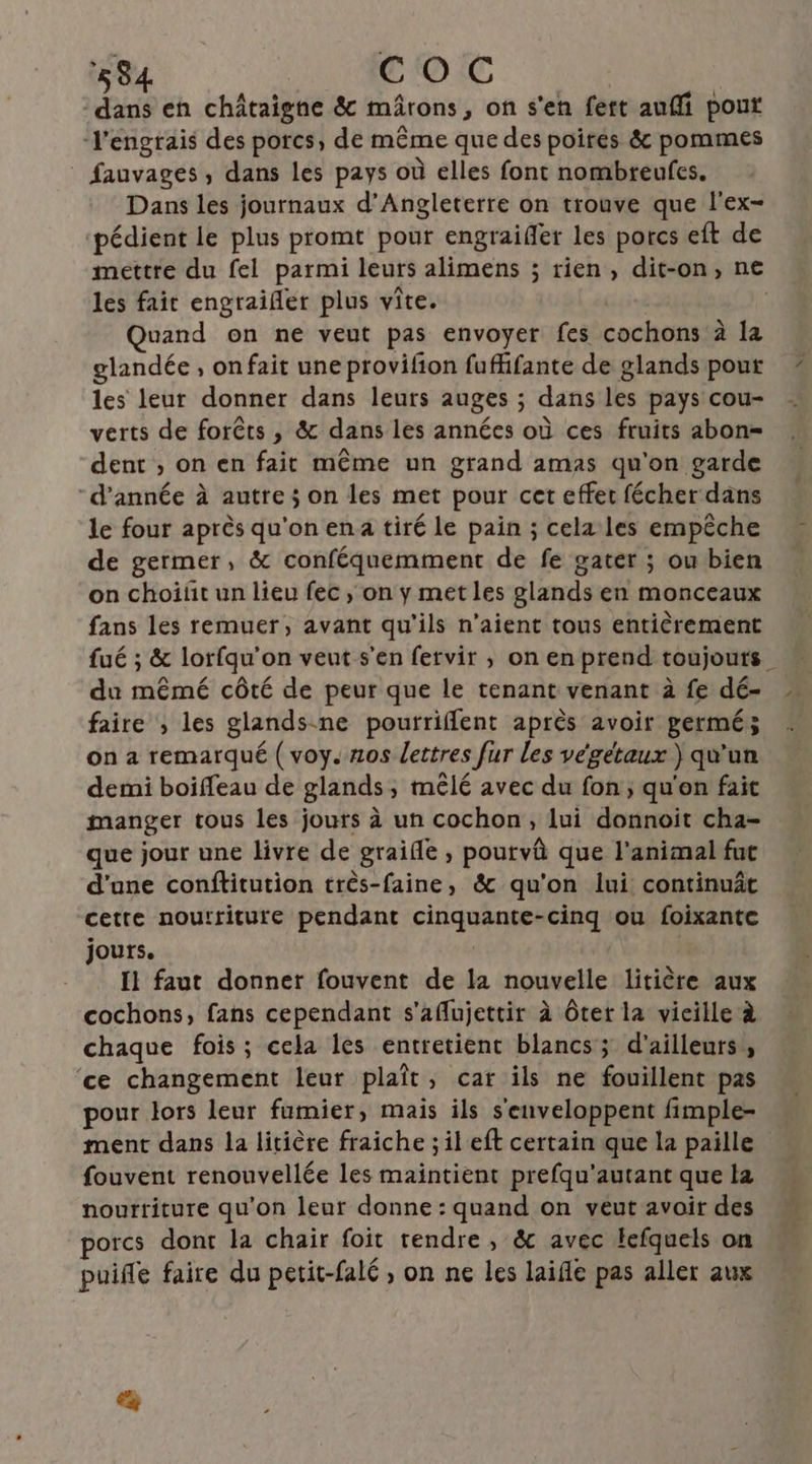 58 COC Es en châtaigne & mârons, on s'en fett auffi pout l'engrais des porcs, de même que des poires & pommes fauvages, dans les pays où elles font nombreufes. Dans les journaux d'Angleterre on trouve que l'ex- ‘pédient le plus promt pour engraiffer les porcs eft de mettre du fel parmi leurs alimens ; rien, dit-on, ne les fait engraifer plus vite. | | uand on ne veut pas envoyer fes cochons à la glandée , on fait une provifon fufhifante de glands pour les leur donner dans leurs auges ; dans les pays cou- verts de forêts , & dans les années où ces fruits abon= dent , on en fait même un grand amas qu'on garde d'année à autre; on les met pour cet effet fécher dans le four après qu'on ena tiré le pain ; cela les empêche de germer, & conféquemment de fe gater ; ou bien on choiñt un lieu fec , on y met les glands en monceaux fans les remuer, avant qu'ils n'aient tous entièrement fué ; & lorfqu’on veut s'en fervir , on en prend toujours _ du mêmé côté de peur que le tenant venant à fe dé- faire , les glandsne pourriflent après avoir germé; on a remarqué ( voy. nos lettres fur les végétaux ) qu'un demi boiffeau de glands, mêlé avec du fon ; qu'on fait manger tous les jours à un cochon, lui donnoit cha- que jour une livre de graifle , poutvû que l'animal fut d'une conftitution trèês-faine, & qu'on lui continuât cette nouttiture pendant cinquante-cinq ou foixante jours. | { faut donner fouvent de la nouvelle litière aux cochons, fans cependant s'aflujettir à ôter la vieille à chaque fois; cela les entretient blancs ; d'ailleurs ; ‘ce changement leur plaît, car ils ne fouillent pas pour lors leur fumier, mais ils s'enveloppent fimple- ment dans la litière fraiche ; il'eft certain que la paille fouvent renouvellée les maintient prefqu'autant que la nourriture qu'on leur donne : quand on veut avoir des porcs dont la chair foit tendre, & avec Hefquels on puiñe faire du petit-falé , on ne les laifle pas aller aux