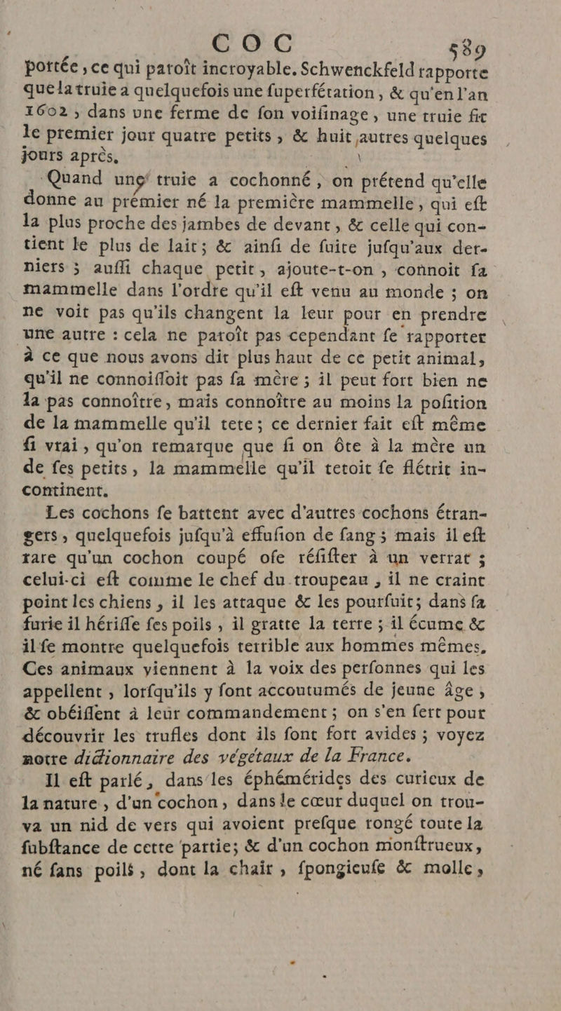 COC Sc pottée ; ce qui paroît incroyable, Schwenckfeld un : quelatruie a quelquefois une fuperfération, &amp; qu'en l'an 1602 ; dans une ferme de fon voifinage , une truie fit le premier jour quatre petits, &amp; huit autres quelques jours après, Eu ‘Quand ung' truie a cochonné , on prétend qu'elle donne au prémier né la première mammelle, qui eft la plus proche des jambes de devant , &amp; celle qui con- tient le plus de lait; &amp; ainfi de fuire jufqu'’aux der- niers ; aufli chaque petit, ajoute-t-on , connoit fa mammelle dans l’ordre qu’il eft venu au monde ; on ne voit pas qu'ils changent la leur pour en prendre une autre : cela ne patoît pas cependant fe rapporter à ce que nous avons dit plus haut de ce petit animal, qu'il ne connoifloit pas fa mère ; il peut fort bien ne a pas connoître, maïs connoître au moins la pofñtion de 12 mammelle qu'il tete; ce dernier fait eft même fi vrai, qu'on remarque que fi on ôte à la mère un de fes petits, la mammelle qu'il tetoit fe flétrit in- continent. Les cochons fe battent avec d'autres cochons étran- gers, quelquefois jufqu'à effufon de fang ; mais ilefk rare qu'un cochon coupé ofe réfifter à un verrat ; celui-ci eft comme le chef du troupeau , il ne craint point les chiens , il les attaque &amp; les pourfuit; dans fa furie il hérife fes poils , il gratte la terre ; il Écume &amp; ilfe montre quelquefois terrible aux hommes mêmes, Ces animaux viennent à la voix des perfonnes qui les appellent , lorfqu'ils y font accoutumés de jeune âge, &amp; obéiflent à leur commandement; on s'en fert pour découvrir les trufles dont ils font fort avides ; voyez notre didionnaire des végétaux de la France. Il eft parlé, dans les éphémérides des curieux de la nature , d’un cochon, dans le cœur duquel on trou- va un nid de vers qui avoient prefque rongé toute la fubftance de cette partie; &amp; d’un cochon monftrueux, né fans poils, dont la chair, fpongieufe &amp; molle,