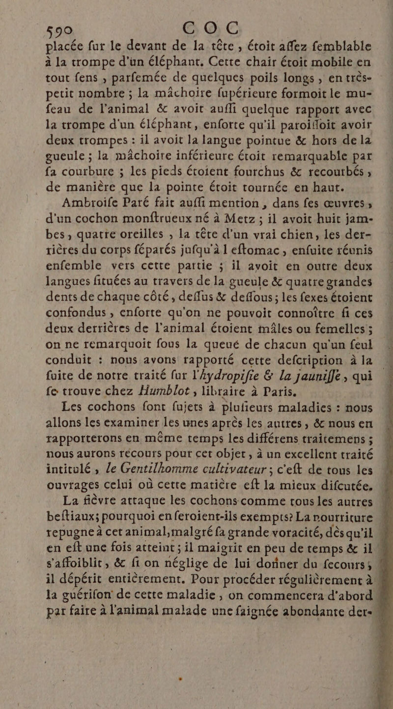 placée fur le devant de la tête , étoit affez femblable à la trompe d’un éléphant, Cette chair étoit mobile en tout fens , parfemée de quelques poils longs , en très- petit nombre ; la mâchoire fupérieure formoit le mu- feau de Pimal & avoit aufli quelque rapport avec la trompe d'un éléphant, enforte qu'il paroifloit avoir deux trompes : il avoit la langue pointue & hors de la gueule ; la mâchoire inférieure étoit remarquable par fa courbure ; les pieds étoient fourchus & recoutbés , de manière que la pointe étoit tournée en haut. Ambroife Paré fait aufli mention , dans fes œuvtes, d'un cochon monftrueux né à Metz ; il avoit huit jam- bes, quatre oreilles , la tête d'un vrai chien, les der- rières du corps féparés jufqu'à I eftomac, enfuite réunis enfemble vers cette partie ; il avoit en outre deux langues fituées au travers de la gueule & quatre grandes dents de chaque côté, defflus & deffous; les fexes étoient confondus , enforte qu'on ne pouvoit connoître fi ces deux derrières de l'animal étoient mâles ou femelles ; on ne remarquoit fous la queué de chacun qu'un feul conduit : nous avons rapporté cette defcription à la foite de notre traité fur l'ydropifie & la jaunifJe, qui fe trouve chez Humblot, libraire à Paris. Les cochons font fujets à plufieuts maladies : nous allons les examiner les unes après les autres, & nous en rapporterons en même temps les différens traitemens ; nous aurons recoufrs pour cet objet, à un excellent traité intitulé ; Le Gentilhomme cultivateur ; c'eft de tous les ouvrages celui où cette matière eft la mieux difcutée, La fièvre attaque les cochons comme tous les autres tepugne à cet animal,malgré fa grande voracité, dès qu’il s'affoiblit, & fi on néglige de lui dofiner du fecours;