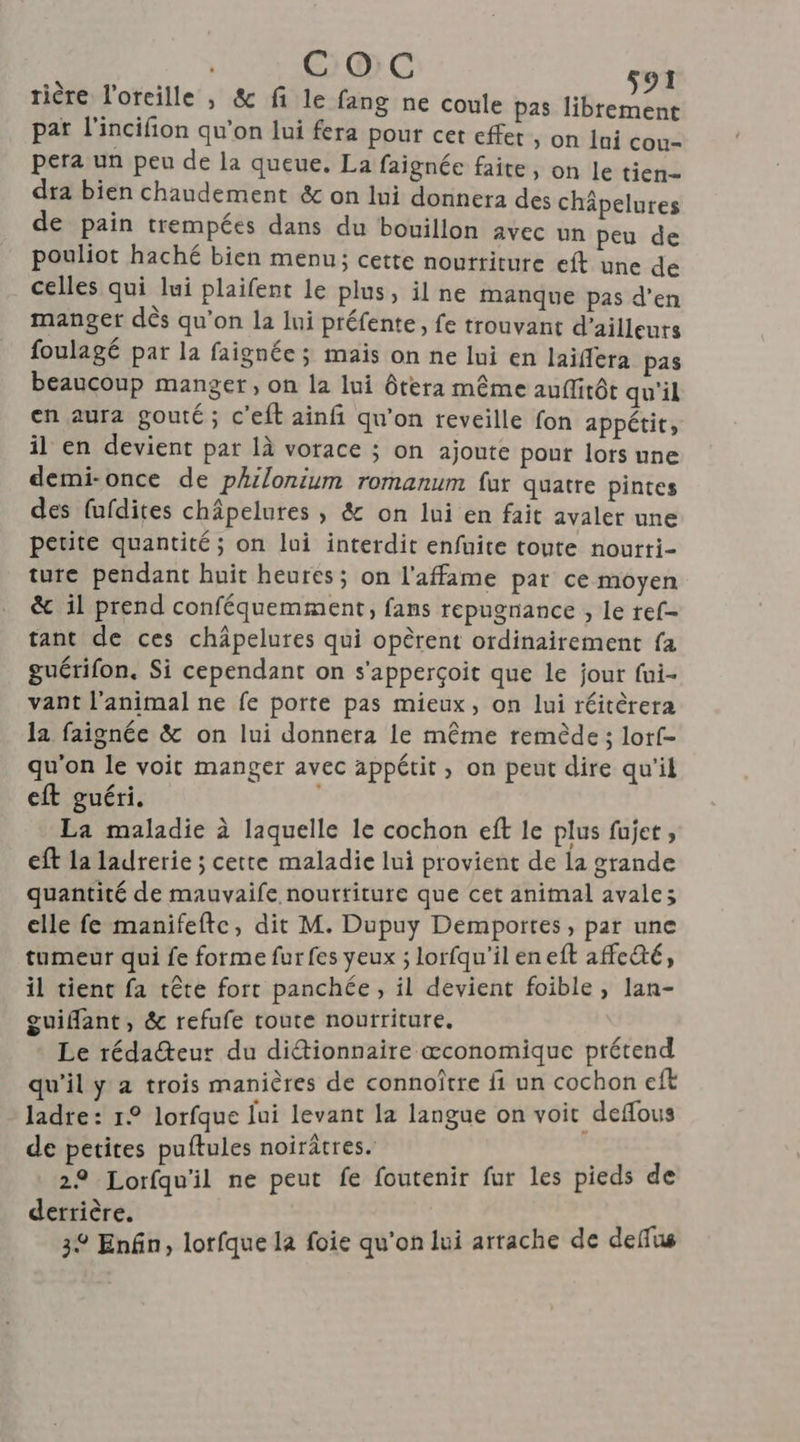 tière l'oreille , & fi le fang ne coule pas TR pat l'incifion qu'on lui fera pour cet effer, on lui cou- pera un peu de la queue. La faignée faite, on le tien dra bien chaudement & on lui donnera des chäpelures de pain trempées dans du bouillon avec un peu de pouliot haché bien menu; cette nourriture eft une de celles qui lui plaifent le plus, il ne manque pas d’en manger dès qu’on la lui préfente, fe trouvant d’ailleurs foulagé par la faignée ; maïs on ne lui en laiflera pas beaucoup manger, on la lui ôtera même auflirôt qu'il en aura gouté; c'eft ainfi qu'on reveille fon appétit, il en devient par 1à vorace ; on ajoute pour lors une demi-once de philonium romanum far quatre pintes des fufdites châpelures , & on lui en fait avaler une petite quantité ; on lui interdit enfuite toute nourri- ture pendant huit heures; on l'affame par ce moyen & il prend conféquemment, fans repugnance , le ref- tant de ces châpelures qui opèrent ordinairement fa guérifon, Si cependant on s'apperçoit que le jour fui- vant l'animal ne fe porte pas mieux, on lui réitèrera la faignée & on lui donnera le même remède ; lorf- qu'on le voit manger avec appétit, on peut dire qu'il eft guéri. La maladie à laquelle le cochon eft le plus fujet , eft la ladrerie ; cette maladie lui provient de la grande quantité de mauvaife nourtiture que cet animal avale; elle fe manifeftc, dit M. Dupuy Demportes, par une tumeur qui fe forme fur fes yeux ; lorfqu'ileneft affedté, il tient fa tête fort panchée, il devient foible, lan- guiffant, & refufe toute nourriture. ; Le rédaeur du didtionnaire œconomique prétend qu'il y a trois manières de connoître fi un cochon eft ladre: 1° lorfque lui levant la langue on voit deflous de petites puftules noirâtres. | ® Lorfqu'il ne peut fe foutenir fur les pieds de derrière. | 32 Enfin, lorfque la foie qu'on lui arrache de deflus