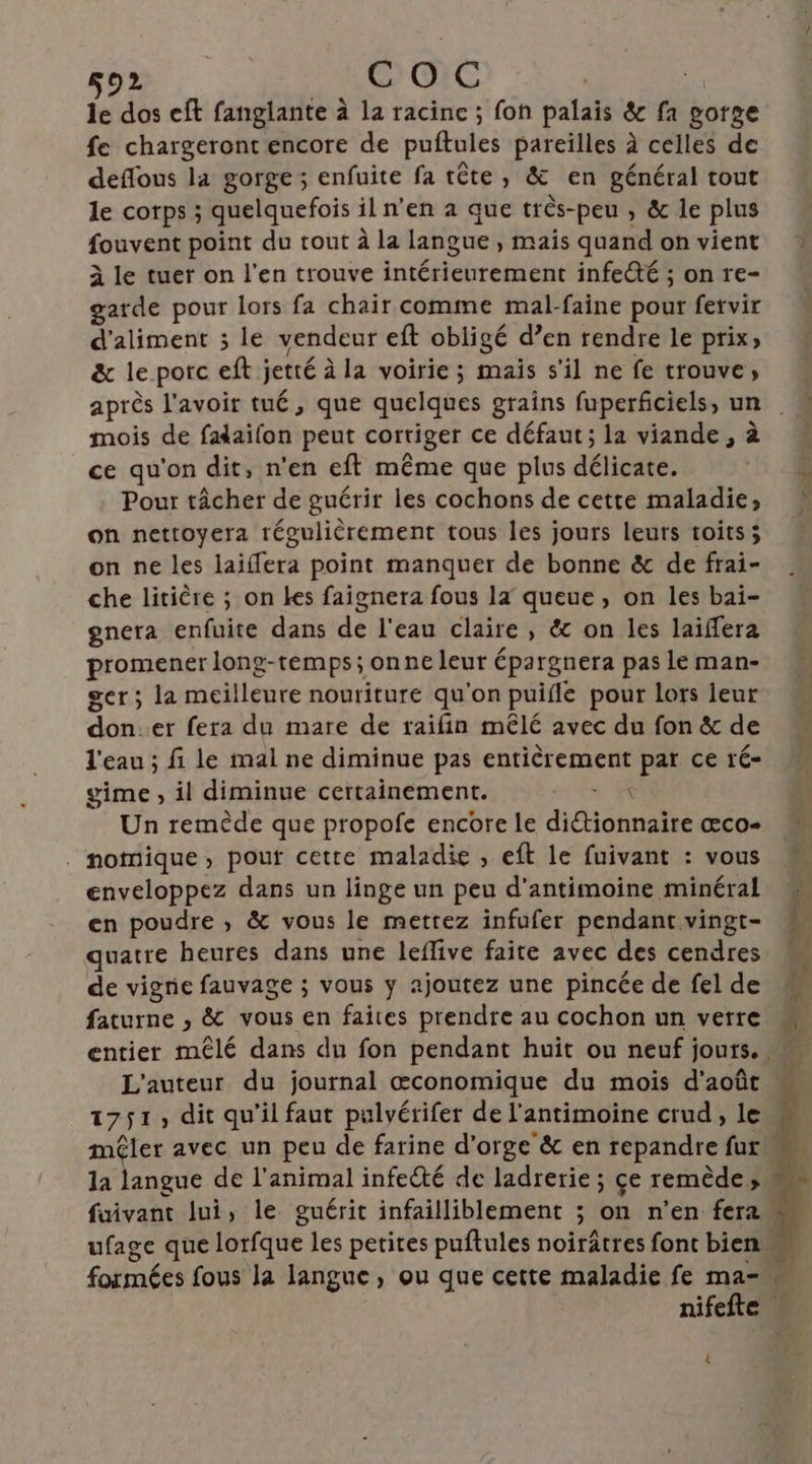 le dos eft fanglante à la racine ; fon palais &amp; fa gorge fe chargeront encore de puftules pareilles à celles de deflous la gorge; enfuite fa tête, &amp; en général tout le corps ; quelquefois il n’en à que très-peu , &amp; le plus fouvent point du tout à la langue , mais quand on vient À le tuer on l'en trouve intérieurement infecté ; on re- garde pour lors fa chair comme mal-faine pour fervir d'aliment ; le vendeur eft obligé d’en rendre le prix; &amp; le porc eft jetté à la voirie; maïs s'il ne fe trouve; après l'avoir tué, que quelques grains fuperficiels, un mois de faaifon peut corriger ce défaut; la viande, à ce qu'on dit, n'en eft même que plus délicate. Pour tâcher de guérir les cochons de cette maladie, on nettoyera régulièrement tous les jours leurs toits; on ne les laiffera point manquer de bonne &amp; de frai- che litière ; on les faignera fous 1 queue , on les bai- gnera enfuite dans de l'eau claire, &amp; on les laiffera promener long-temps; onne leur épargnera pas le man- ger; la meilleure nouriture qu'on puifle pour lors leur don.er fera du mare de raifin mêlé avec du fon &amp; de l'eau ; fi le mal ne diminue pas entièrement par ce ré- gime , il diminue certainement. «fe Un remède que propofe encore Le diétionnaire œæco- . nomique, pour cette maladie , eft le fuivant : vous enveloppez dans un linge un peu d’antimoine minéral en poudre ,; &amp; vous le mettez infufer pendant vingt- quatre heures dans une leflive faite avec des cendres de vigne fauvage ; vous y ajoutez une pincée de fel de faturne , &amp; vous en faites prendre au cochon un verre L'auteur du journal œconomique du mois d'août 1751, dit qu'il faut pulvérifer de l’antimoine crud, le mêler avec un peu de farine d'orge &amp; en repandre fur la langue de l'animal infecté de ladrerie ; çe remède» formées fous la langue, ou que cette maladie fe ma- 4