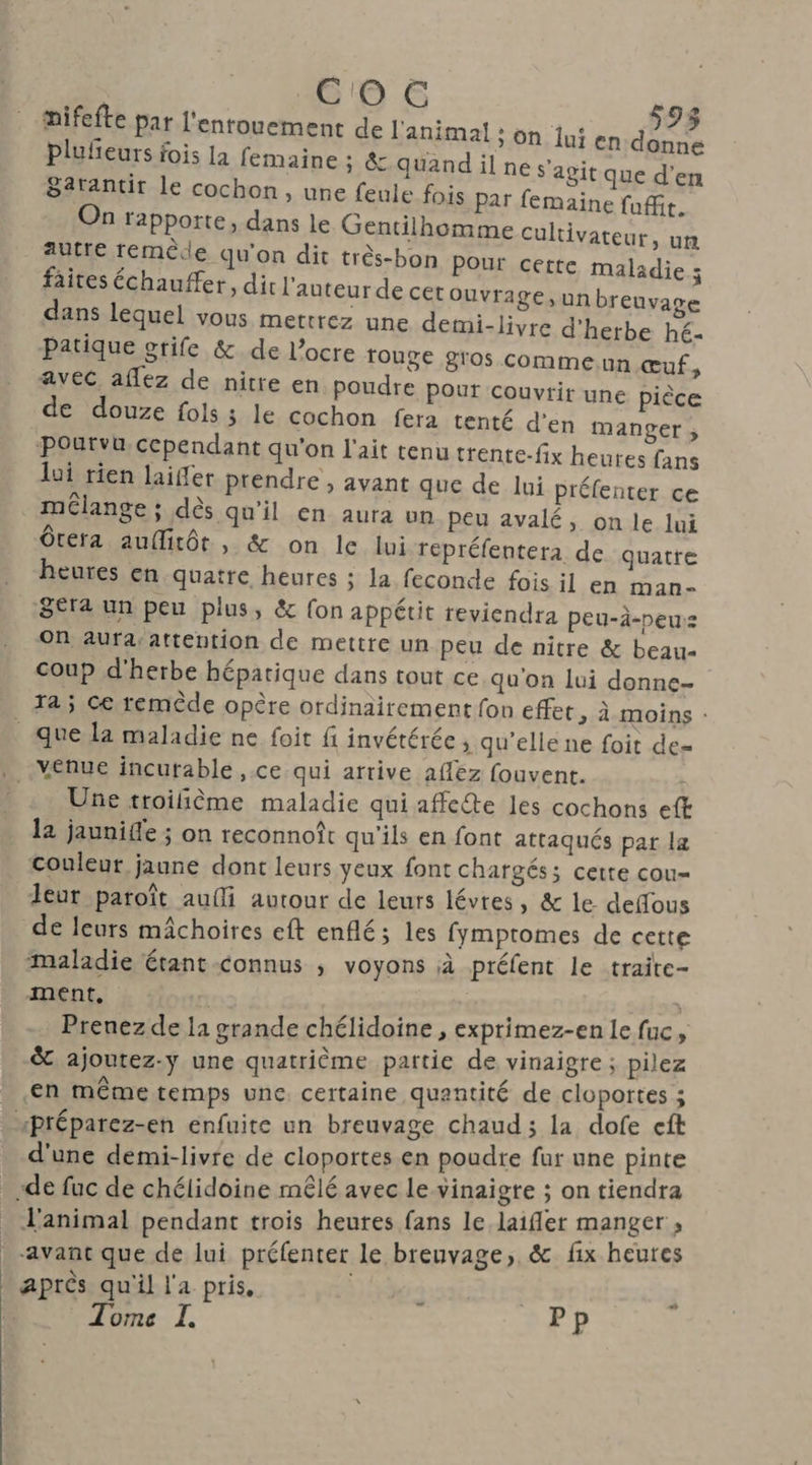Ces Ne mifefte par l'enrouement de l'animal ; on lui en dénne plufeurs fois la femaine ; & quand il ne s’agit que d'en 82rantit le cochon, une feule fois Par femaine fufit. On rapporte, dans le Gentilhomme cultivateur, un autre remède qu'on dit très-bon Pour cette maladie ; faites échauffer, dit l'auteur de cet ouvrage, un breuvage dans lequel vous mettrez une demi-livre d'herbe hé- Patique grife & de l’ocre fouge gros comme.un œuf, avec. aflez de nitre en poudre Pour couvrir une pièce de douze fols ; le cochon fera tenté d’en manger ; Pourvu, cependant qu'on l'ait tenu trente-fix heures fans lui rien laiffer prendre , avant que de lui préfenter ce mélange ; dès qu'il en aura un peu avalé, on le Jui Ôrera aufirôr , & on le lui répréfentera de quatre heures en quatre heures ; la feconde fois il en man- Sera un peu plus, & (on appétit reviendra peu-à-peu:z On aura:attention de mettre un peu de nitre & beau- coup d'herbe hépatique dans tout ce qu'on lui donne- Ta ; Ce remède opère ordinairement fon effet, à moins : Une troilième maladie qui affecte les cochons eft la jaunife ; on reconnoît qu'ils en font attaqués par la Couleur jaune dont leurs yeux font chargés; cette cou= leur paroît aufli autour de leurs lévres, & le. deffous de leurs mâchoires eft enflé; les fymptomes de cette maladie étant-connus ; voyons à préfent le traite- ment, 4130 Prenez de la grande chélidoine, exprimez-en le fuc, & ajoutez-y une quatrième partie de vinaigre ; pilez en même temps une. certaine quantité de cloportes ; d'une demi-livre de cloportes en poudre fur une pinte L'animal pendant trois heutes fans le. laifler manger avant que de lui préfenter le breuvage, & fix heutes après qu'il l'a pris, à | Tome I. Pp …