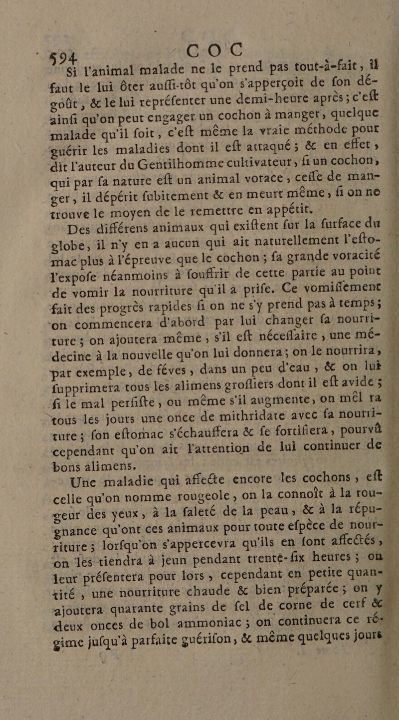 + Gi j'animal malade ne ie prend pas tout-ä-fait, il faut le lui ôter auffi-tôt qu'on s'apperçoit de fon dé- A ï . # ; s \ , goût, &amp; le lui repréfenter une demi-heure après; c'eft ainfi qu'on peut engager un cochon à manger, quelque malade qu'il foit, c'eft même la vraie méthode pout guérir les maladies dont il eft attaqué ; &amp; en effet; dit l’auteur du Gentilhomme cultivateur, fiun cochon, qui pat fa nature eft un animal vorace ; cefle de man- . V4 fie . A ger , il dépérit fubitement &amp; en meurt même, fionne trouve le moyen de le remettre en appétit. mac plus à l'épreuve que le cochon; fa grande voracité l'expofe néanmoins à fouffrir de cette partie au point de vomir la nourriture qu'il a prife. Ce vomifiement fait des progrès rapides fi on ne sy prend pas à temps; ‘on commencera d'abord par lui changer fa nourti- ture ; on ajoutera même ; sil eft néceflaire , une mé- A filé mal perfñfte, ou même s’il angmente, on mél ra ture : fon eftornac s'échauffera &amp; fe fortifiera , pourvi bons alimens. Une maladie qui affecte encore les cochons ; eft geur des yeux, à la faleté de la peau, &amp; à la répu- ritute ; lorfqu'on s'appercevra qu'ils en font affectés , deux onces de bol ammoniac ; on continuera ce rés. gime jufqu'à parfaite guérifon; &amp; même quelques jours.