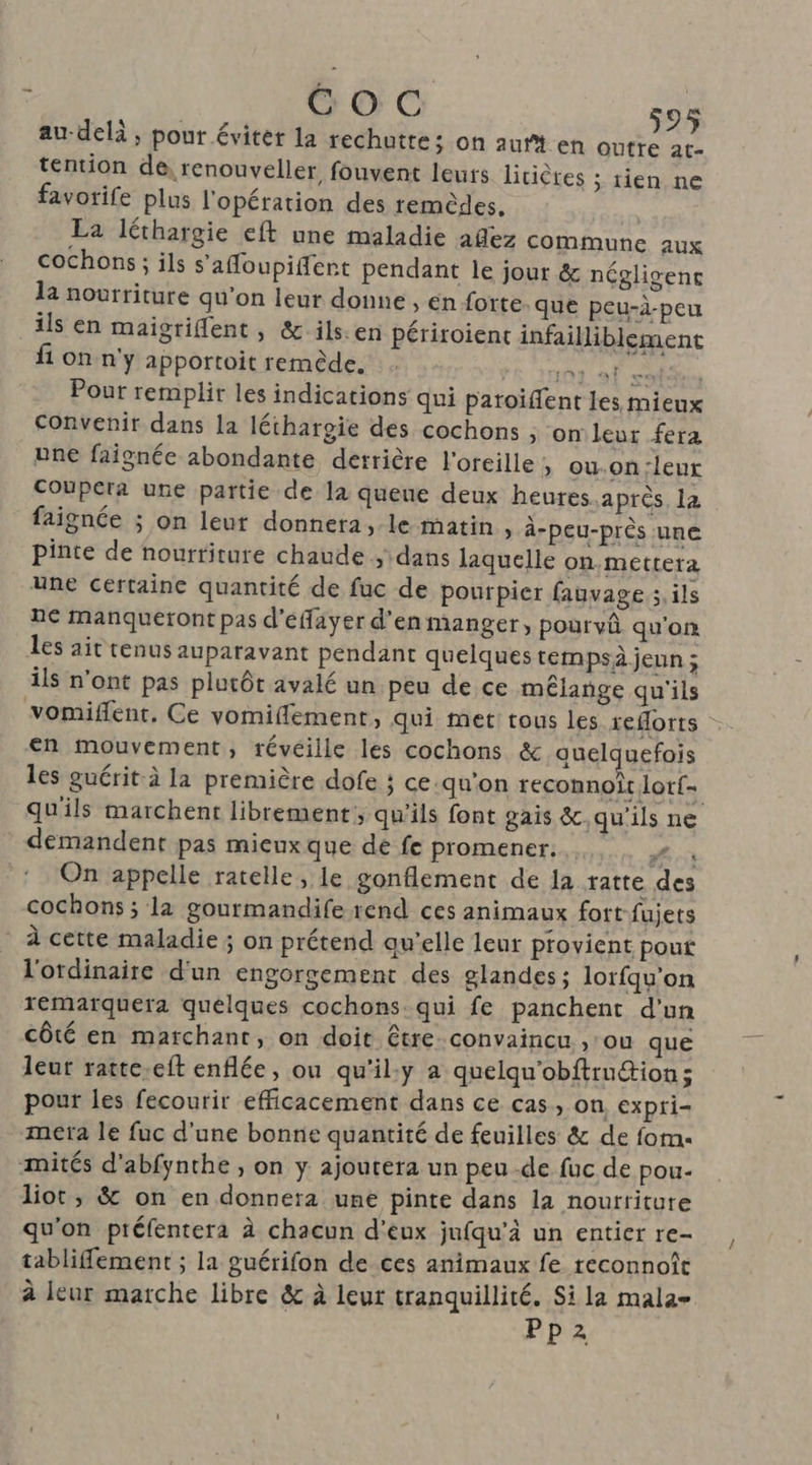 au-delà; pour éviter la rechuttes on aurt en Outre at- tention de, renouveller, fouvent leuts lirières ; tien ne favorife plus l'opération des remèdes. La léthargie eft une maladie añez commune aux cochons; ils s'afoupiffent pendant le jour & négligenc la nourriture qu’on leur donne , en forte. que peu-à-peu ils en maigriflent, & ils.en périroient infailliblement fi on n'y apportoit remède. NT Se Pour remplir les indications qui patoiffent les mieux convenir dans la léthargie des cochons ; on leur fera une faignée abondante detrière l'oreille , ou-on:leur Coupera une partie de la queue deux heures.après la faignée ; on leur donnera, le matin, à-peu-près une pinte de nourriture chaude , dans laquelle on mettera une certaine quantité de fuc de pourpier fauvage ; ils ne manqueront pas d'éayer d'en manger, pourvû qu'on les ait tenus auparavant pendant quelques tempsà jeun ; ils n'ont pas plutôt avalé un peu de ce mélange qu'ils vomiffent. Ce vomiffement, qui met tous les xeforts en mouvement, réveille les cochons & quelquefois les guérit à la première dofe ; ce.qu'on reconnoîtlotf- qu'ils marchent librement, qu'ils font gais &.qu'ils ne demandent pas mieux que de fe promener... à ‘On appelle ratelle, le gonflement de la ratte des cochons ; la gourmandife rend ces animaux fort fujets À cette maladie ; on prétend qu'elle leur provient pout l'ordinaire d'un engorgement des glandes; lorfqu'on remarquera quelques cochons qui fe panchent d'un côté en marchant, on doit être. convaincu , ou que leur ratte.cft enflée, ou qu'il:y a quelqu'obftrution; pour les fecourir efficacement dans ce cas, on expri- mera le fuc d'une bonne quantité de feuilles & de fom. mités d’abfynthe , on y: ajoutera un peu -de fuc de pou- liot, & on en donnera une pinte dans la nourriture qu'on préfentera à chacun d'eux jufqu'à un entier re- tablifement ; la guérifon de ces animaux fe reconnoît à leur marche libre & à leur tranquillité. Si la mala- Pp2