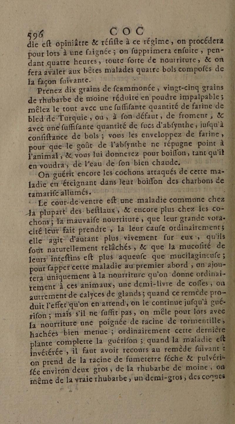 die eft opiniâtre & réfifte à ce régime, on procéderæ pour lots à une faignée ; on fupprimera enfaite, pen- dant quatre heures, toute forte de nourriture, & on fera avaler aux bêtes malades quatre bols compofés de la façon fuivante. Prenez dix grains de feammonée, vingt-cinq grains M de rhubarbe de moine réduite en poudre impalpable ; mêlez le tout avec une fuffifante quantité de farine de pe bled dé Turquie, ou, à fon défaut, de froment, & avec une fuffifante quantité de fucs d’'abfynthe ; jufqu'à ; confiftance de bols ; vous les enveloppez de farine, | pour que le goût de l'abfÿnthe ne répugne point À … l'animal, & vous lui donnerez pour boiffon, tant qu'il : en voudra, de l’eau de fon bien chaude, ! On guérit encore les cochons attaqués de cette ma- | jadie en ‘étéignant dans leur boiflon des charbons de tamarifc allumés. | té lie cour-deventre eft une maladie commune chez M à plupait! des beftiaux , & encore plus chez les co chons; à mauvaife nourriture; que leur grande vora- » cité leur fait prendre ; la leur caufé ordinairements \ elle ‘agit d'autant plus vivement fur eux', qu'ils (A foit naturellement relâchés, & que la mucofité de jeurs inteftins eft plus aqueufe que mucilagineufe 3 pour fappeï cette maladie au-premier abord , on’ajou- … tera uniquement à la nourriture qu'on donne ofdinai- 4 rement à ces animaux, une demi-livre de coffes , où : autrement de calyces de glands ; quand ce remêde pro= ÿ duit l'effet qu'on éh'attendi, on le continue jufqu'à gné-. tifon : mais s'il ne fuffit pas, on mêle pour lors avec” fa nourriture une poignée de racine de tormentilles Hachées bien merue ; ordinairement cette dernière. plante complette la guérifon ; quand la maladie ft invétérée » il faut avoir recours au remède faivant 2 on prend de la racine de fumeterre féche & pulvéries fée environ deux gros, de la rhubarbe de moine, où. même de la vraie rhubarbe, un demi-gros ; des connes ve ra