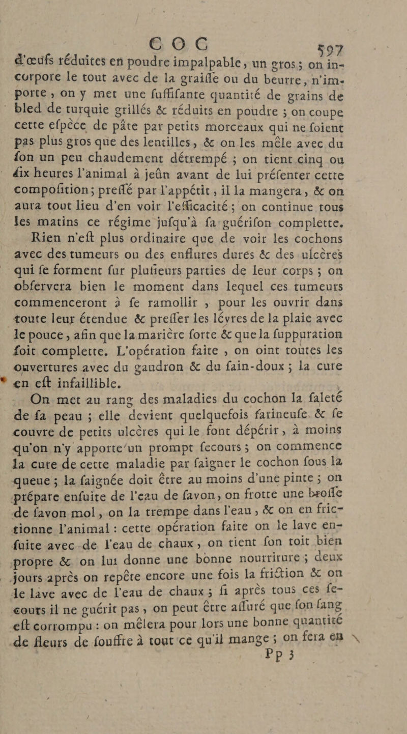 CE OC d'œufs réduites en poudre impalpable, un gtos; a. Le curpore le tout avec de la graifle ou du beurre, n’im- porte, on y met une fuffifante quantité de grains de bled de turquie grillés & réduits en poudre ; on coupe cette efpèce de pâte par petits morceaux qui ne foient pas plus gros que des lentilles, & on les mêle avec du fon un peu chaudement détrempé ; on tient cinq ou dix heures l'animal à jeûn avant de lui préfenter cette compoñtion; preflé par l'appétit , il la mangera, & on aura tout lieu d’en voir l'eMicacité; on continue tous les matins ce régime jufqu'à fa guérifon complette. Rien n'eft plus ordinaire que de voir les cochons avec des tumeurs ou des enflures durés & des nicères _ qui fe forment fur plufieurs parties de leur corps ; on obfervera bien le moment dans lequel ces tumeuts commenceront 2 fe ramoilir , pour les ouvrit dans toute leur étendue & prefler les lévres de la plaie avec le pouce, afin que lamarière forte & quela fuppuration foit complette. L'opération faite , on oïint toutes les ouvertures avec du gaudron & du fain-doux ; la cure en eft infaillible. On met au rang des maladies du cochon la faleté de fa peau ; elle devient quelquefois farineufe. & fe couvre de petits ulcères qui le font dépérir, à moins qu'on n'y appotte/un prompt fecouts; on commence la cute de cette maladie par faigner le cochon fous la queue ; la faignée doit être au moins d'une pinte ; on prépare enfuire de l'eau de favon, on frotte une broffe de favon mol, on la trempe dans l'eau, & on en fric- tionne l'animal : cette opération faite on le lave en- fuite avec-de l'eau de chaux, on tient fon toit bien propre &. on lu: donne une bonne nouttirure ; deux Jours après on repête encore une fois la friétion & on de live avec de l'eau de chaux; fi après tous ces fe- couts il ne guérit pas, on peut être afuré que fon lang eft corrompu : on mêlera pour lors une bonne quantiee de fleurs de fouffre à tout ce qu'il Henges on fera em \