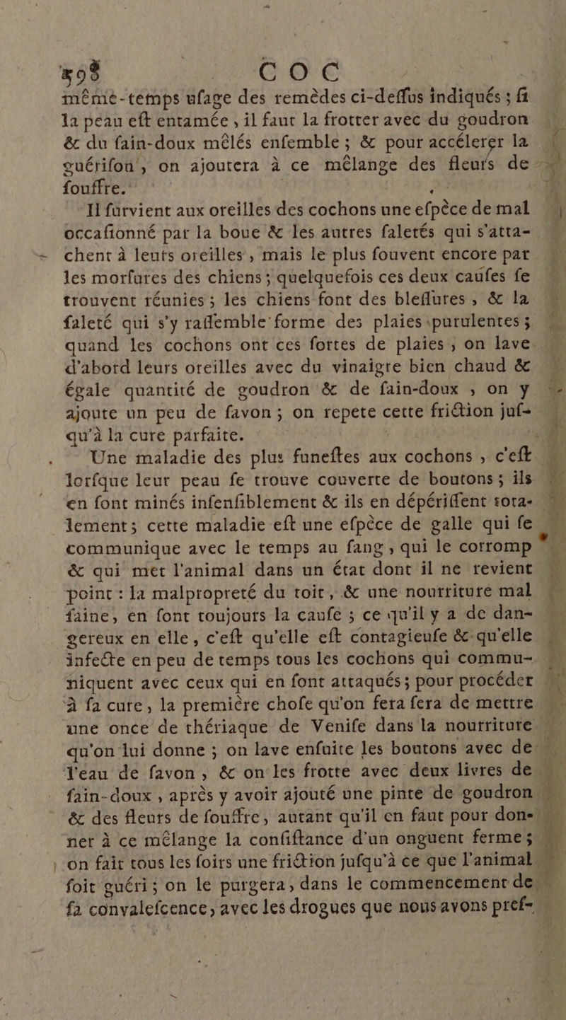 #9 G O'E même-temps ufage des remèdes ci-deffus indiqués ; fi la peau eft entamée , il faut la frotter avec du goudron ê& du fain-doux mêlés enfemble ; & pour accélerer la guérifon, on ajoutera à ce mêlange des fleurs de fouffre. | æ Il furvient aux oreilles des cochons une efpèce de mal occafionné par la boue & les autres faletés qui s'atta- chent à leuts oreilles, mais le plus fouvent encore par les morfures des chiens ; quelquefois ces deux caufes fe trouvent réunies ; les chiens font des bleflures , & la faleté qui s’y raflemble forme des plaies purulentes ; quand les cochons ont ces fortes de plaies , on lave d'abord leurs oreilles avec du vinaigre bien chaud & égale quantité de goudron & de fain-doux , on y ajoute un peu de favon; on repete cette friétion juf- qu'à la cure parfaite. lorfque leur peau fe trouve couverte de boutons ; ils en font minés infenfiblement & ils en dépériffent sota- lement; cette maladie eft une efpèce de galle qui fe communique avec le temps au fang , qui le corromp & qui met l'animal dans un état dont il ne revient point : la malpropreté du toit, & une nourriture mal faine, en font toujours la caufe ; ce qu'il y a de dan- gereux en elle, c'eft qu’elle eft contagieufe & qu'elle infecte en peu de temps tous les cochons qui commu- niquent avec ceux qui en font attaqués ; pour procéder À fa cure, la première chofe qu'on fera fera de mettre DE fain- doux , après y avoir ajouté une pinte de goudron ner à ce mélange la confiftance d’un onguent ferme; fa convalefcence, avec Les drogues que nous avons pref=