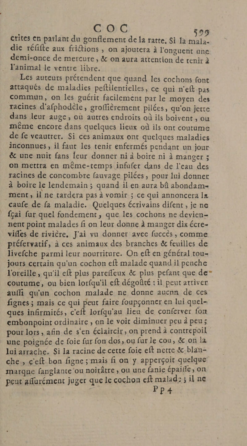crites en patlant du gonflement de la tatte. Si 1a mala- die téfifte aux fritions , on ajouteta à l'onguent une demi-once de mercure, & on aura attention de tenir à : l'animal le ventre libre. Les auteuts prétendent que quand les cochons font attaqués de maladies peflilentielles, ce qui n'eft pas commun, on les guérit facilement par le moyen des racines d'afphodèle, groflièrement pilées, qu'on jette dans leur auge, où autres endroits où ils boivent , ou même encore dans quelques lieux où ils ont coutume de fe veautrer. Si ces animaux ont quelques maladies inconnues , il faut les tenir enfermés pendant un jour & une nuit fans leur donner ni à boire ni à manger ; on mettra en méme-temps infufer dans de l'eau des racines de concombre fauvage pilées, pour lui donner à boire le lendemain ; quand il en aura bû abondam ment, ilne tardera pas à vomir ; ce qui annoncera In caufe de fa maladie. Quelques écrivains difent , je ne fçai fut quel fondement, que les cochons ne devien- nent point malades fi on leur donne à manger dix écre- vifles de rivière. J'ai vu donner avec fuccès, comme ptéfervatif, à ces animaux des branches & feuilles de livefche parmi leur nourtiture. On eft en général tou- jours certain qu’un cochon eft malade quand il penche l'oreille, qu'il eft plus parefleux & plus pefant que de coutume, ou bien lorfqu'il eft dégoûté : il peut arriver aufli qu'un cochon malade ne donne aucnn de ces fignes ; mais ce qui peut faire foupçonner en lui quel ques infirmités, c'eft lorfqu'au lieu de conferver fon embonpoint ordinaire , an le voit diminuer peudpeus pour lors , afin de s'en éclaircir, on prend à contrepoil une poignée de foie fur fon dos, ou fur le cou, & on la lui arrache. Si la racine de cette foie eft nette &blan- che, c'eft bon figne ; mais fi on y apperçoit quelque marque fanglante ou noirâtre , ou une fanie épaife , On | peut affurément juger que le cochon eff ads silne P4