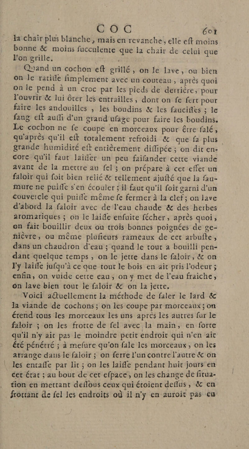 | COC Got Fa chair plus blanche , mais en revanche ; elle eff moins bonne & moins fucculente que la chair de celui que l'on grille, Quand un cochon eft grillé, on le lave, ou bien on le ratille fimplement avec un couteau, après quoi on le pend à un croc par les pieds de derrière, pouf l'ouvrir & lui ôter les entrailles, dont on fe fert pour faire les andouilles , les boudins & les faucifies ; le faug eft aufli d'un grand ufage pour faire les boudins. Le cochon ne fe coupe en morceaux pour être falé, qu'après qu'il eft totalement refroidi & que fa plus grande humidité eft entièrement diflipée ; on dit en- core qu'il faut laifer un peu faifander cette viande avant de la mettre au fel ; on prépare à cer effet un faloir qui foit bien relié & réllement ajufté que la fau- mure ne puifle s'en écouler ; il faut qu’il foit garni d’un couvercle qui puifde même fe fermer à la clef; on lave d'abord la faloir avec de l'eau chaude & des herbes aromatiques ; on le laile enfuite fécher, après quoi, on fair bouillir deux ou trois bonnes poignées de ge- _hièvre, ou même plufeurs rameaux de cet arbufte, dans un chaudron d'eau ; quand le tout 2 bouilli pen- dant quelque temps , on le jette dans le faloir, & on l'y laifle jufqu’à ce que tout le bois en ait pris l'odeur ; enfin, on vuide cette eau, on y met de l’eau fraiche, ôn lave bien tout le faloir & on la jette. Voici atuellement la méthode de faler le lard & la viande de cochons ; on les coupe par morceaux ; on étend tous les morceaux les uns après les autres fur le faloir ; on les frotte de fel avec la main, en forte qu’il n'y ait pas le moindre petit endroit qui n’en ait été pénétré ; à mefure qu'on fale les morceaux, on les atiange daus le faloir ; on ferre l'un contre l’autre & on les entafle par Lit ; on les laifle pendant huit jours en cet état ; au bout de cet efpace, on les change dé firua- tion en mettant deflous ceux qui étoient deflus, & en frorrant de fel les endroits où il n’y en auroit pas eu