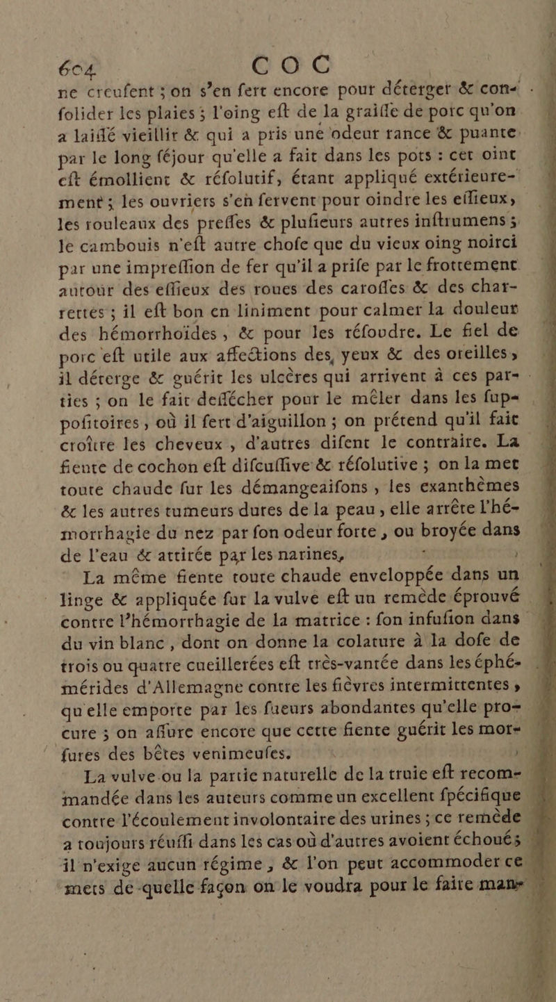 folider les plaies ; l'eing eft de la graifle de porc qu'on a laidé vieillir &amp; qui a pris une odeur rance &amp; puante par le long féjour qu'elle a fait dans les pots : cet oint cft émollient &amp; réfolutif, étant appliqué extérieure- ment ; les ouvriers s’en fervent pour oindre les eilieux; les rouleaux des prefles &amp; plufeurs autres inftrumens ; Je cambouis n'eft autre chofe que du vieux oing noirci par une impreflion de fer qu'il a prife par le frottément autour des eflieux des roues des caroffes &amp; des char- rertés ; il eft bon en liniment pour calmer la douleut des hémorrhoïdes, &amp; pour les réfoudre. Le fiel de porc eft utile aux affections des, yeux &amp; des oreilles ; ties ; on le fair deffécher pour le mêler dans les fup= pofitoires ; où il fert d'aiguillon ; on prétend qu'il fait croire les cheveux , d’autres difent le contraire. La fente de cochon eft difcuflive &amp; réfolutive ; on la met toute chaude fur les démangeaifons , les exanchèmes &amp;c les autres tumeurs dures de la peau, elle arrêe l’hé- morrhagie du nez par fon odeur forte , ou broyée dans de l’eau éc attirée par les narines, 3 | La même fente toute chaude enveloppée dans un het) É. re du vin blanc, dont on donne la colature à la dofe de trois ou quatre cueillerées eft rrès-vantée dans les éphé- mérides d'Allemagne contre les fièvres intermittentes ; qu'elle emporte par les fueurs abondantes qu’elle pro= cure ; on aflure encore que cette fente guérit Les mor- mandée dans les auteurs comme un excellent fpécifique