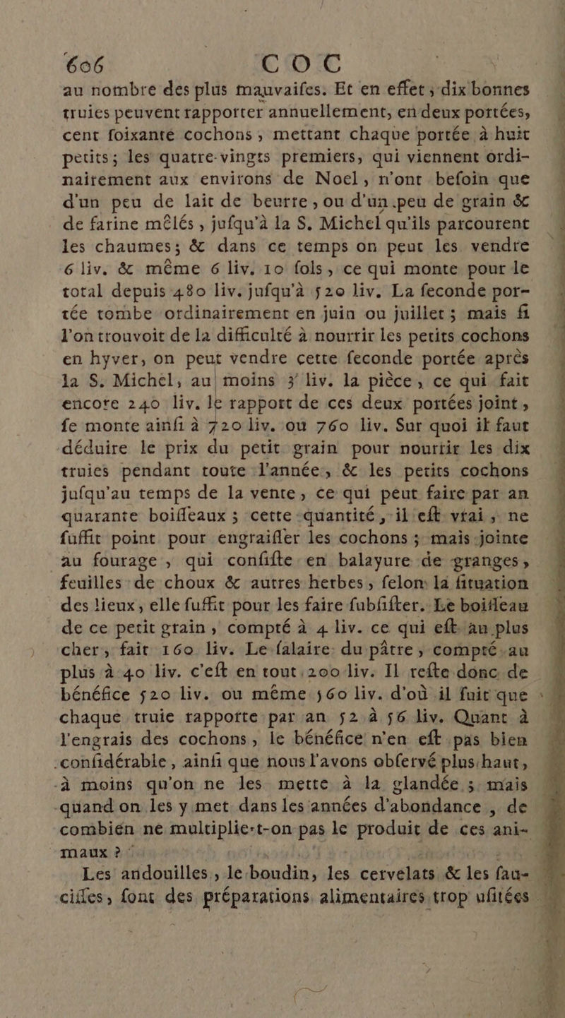 au nombre des plus mauvaifes. Et en effet ; dix bonnes truies peuvent rapporter annuellement, en deux portées cent foixanté cochons, mettant chaque portée à huit petits; les quatre-vingts premiers, qui viennent ordi- naitement aux environs de Noel, n’ont befoïin que d'un peu de lait de beurre, ou d'un.peu de grain & de farine mêlés , jufqu’à la 8, Michel qu'ils parcourent les chaumes; & dans ce temps on peut les vendre 6 liv. & même 6 liv. 10 fols, ce qui monte pour le total depuis 480 liv. jufqu’à 520 liv. La feconde por- tée tombe ordinairement en juin ou juillet ; mais fi l'on trouvoit de la difficulté à nourrir les petits cochons en hyver, on peut vendre cette feconde portée après la S. Michel, au moins 3 liv. la pièce, ce qui fait encote 240 liv. Je rapport de ces deux portées joint , fe monte ainfi à 720 liv. où 760 Liv. Sur quoi ik faut déduire le prix du petit grain pour nourtir les dix truies pendant toute l’année, &c les petits cochons jufqu’au temps de la vente, ce qui péut faire par an quarante boifeaux ; cette quantité, il eft vrai, ne fuffit point pour engraifler les cochons ;: mais -jointe “au fourage , qui confifte en balayure de granges, feuilles de choux & autres herbes , felom la fituation des lieux, elle fufit pour les faire fubffter. Le boifleau de ce petit grain, compté à 4 liv. ce qui eft.au plus cher, fair 160 liv. Lefalaire: du pâtre , compté.au plus à 40 liv. c'eft en tout 2001liv: Il refte donc. de bénéfice 520 liv. ou même 60 Liv. d'où il fuit que chaque truie rappotte par an $2 à $6 liv. Quant à l'engrais des cochons, le bénéfice n'en eft pas bien -confidérable , ainfi que nous l'avons obfervé plusihaut, ‘à moins qu'on ne les mette à la glandée 3. mais -quand on les y met dans les années d'abondance ,; de maux ? : Les andouilles , le. En Les ceivélii & les fais
