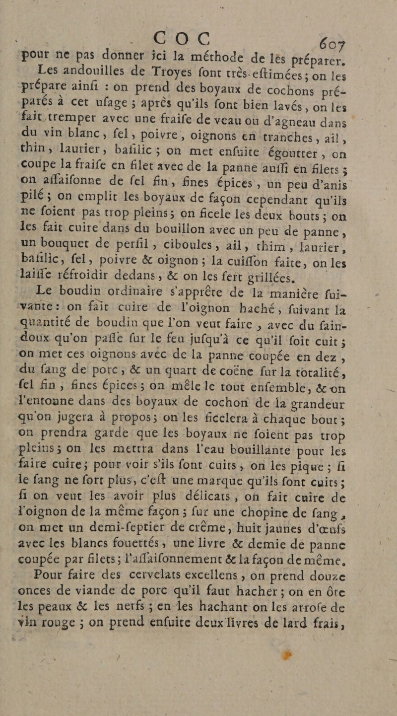 pour ne pas donner jci la méthode de és préparer. Les andouilles de Troyes font rrès-eftimées ; on les prépare ainfi : on prend des boyaux de cochons pré- parés à cet ufage ; après qu'ils font bien lavés »onles ‘fait tremper avec une fraife de veau ou d'agneau dans du vin blanc, fel, poivre, oignons en tranches, ail, thin, laurier, bafilic; on met enfuite égoutter , on Coupe la fraife en filet avec de la panñe auf en fiers ; on aflaifonne de fel fin, fines épices, un peu d’anis Pilé; on emplit Les boyaux de façon cependant qu'ils ne foient pas trop pleins; on ficele les deux bouts ; on les fait cuire dans du bouillon avec un peu de panne, un bouquet de perfil, ciboules, ail, thim, laurier, bañlic, fel, poivre &amp; oignon ; la cuiflon faite, on les laïe réfroidir dedans, &amp; on les feit grillées, Le boudin ordinaire s'apprête de la manière fui- vante: on fait cuire de l'oignon haché, fuivant la quantité de boudin que l'on veut faire , avec du fain- doux qu'on pañle fur le feu jufqu’à ce qu'il foit cuit ; on met ces oignons avec de la panne coupée en dez, du fang de porc, &amp; un quart de coëne fur la totalité, fel fin, fines épices ; on mêle le tout enfemble, &amp;on l'entonne dans des boyaux de cochon de {a grandeur qu'on jugera à propos; on les ficelera à chaque bout; on prendra garde que les boyaux ne foient pas trop pleins ; on les mettra dans l'eau bouillante pour les faire cuire; pour voir s'ils font cuits, on les pique ; fi le fang ne fort plus, c'eft une marque qu'ils font cuits; fi on veut les avoir plus délicats, on fait cuite de l'oignon de la même façon ; fur une chopine de fang , on met un demi-feptier de crême, huit jaunes d'œufs avec les blancs fouettés, une livre &amp; demie de panne coupée par filets; l'affaifonnement &amp; la façon de même, Pour faire des cervelats excellens , on prend douze onces de viande de porc qu'il faut hacher ; on en ôte les peaux &amp; les nerfs ; en les hachant on les arrofe de vin rouge ; on prend enfuite deux livres de lard frais, La