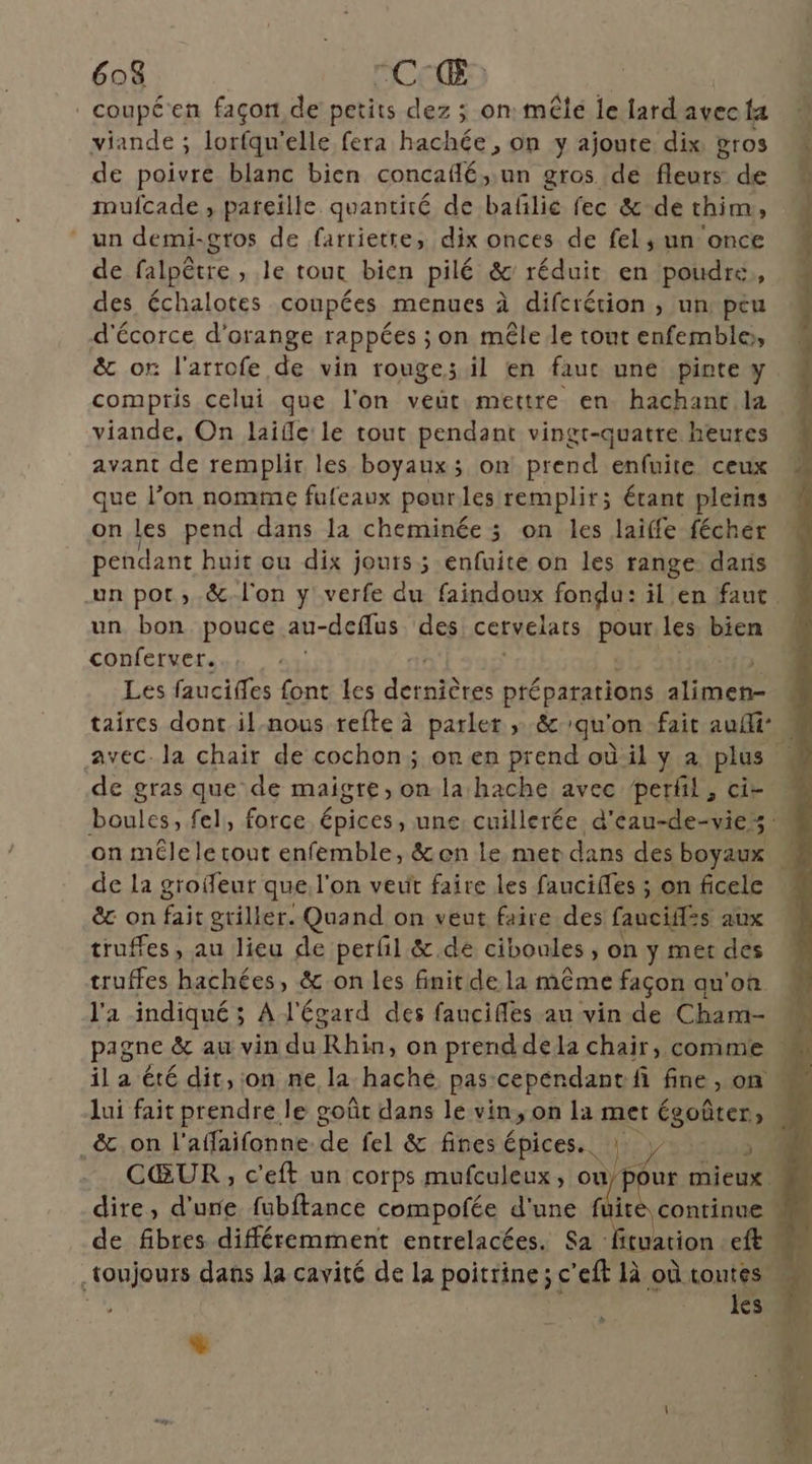 . coupé'en façon, de petits dez ; on mêlé le lard avec ta viande ; lorfqu'elle fera hachée , on y ajoute dix gros de poivre blanc bien concaflé,;un gros de fleurs de mufcade , pareille quantité de baflie fec &amp; de thim, un demi-gros de farrietre, dix onces de fel,; un once de falpêtre , le tout bien pilé &amp; réduit en poudre, des échalotes coupées menues à difcrétion , un. peu d'écorce d'orange rappées ; on mêle le tout enfemble, compris celui que l'on veut mettre en. hachanc la viande, On laifle le tout pendant vingt-quatre heures avant de remplir les boyaux; on prend enfuite ceux que l’on nomme fufeaux pourles remplir; étant pleins onles pend dans la cheminée 5 on les laiffe féchér pendant buit ou dix jouts ; enfuite on les range dans un bon pouce au- a-defus des cervelats pour les bien conferver. | | Les fauciffes font les JEbEs préparations alimen- on mêle le tout enfemble, &amp;en le met dans des boyaux de la groifeur que l'on veut faire les faucifes ; on ficele ê&amp;c on fait griller. Quand on veut faire des fanciif=s aux truffes, au lieu de perfil &amp;.dé ciboules , on y mer des truffes hachées, &amp; on les finit de la même façon qu'on l'a indiqué ; À l'égard des fancifles au vin de Cham- il a été dit, on ne la hache pas-cependant fi fine, on _&amp;.on l'affaifonne. de fel &amp; fines épices: Wry/14408 de fibres différemment entrelacées. Sa : les %