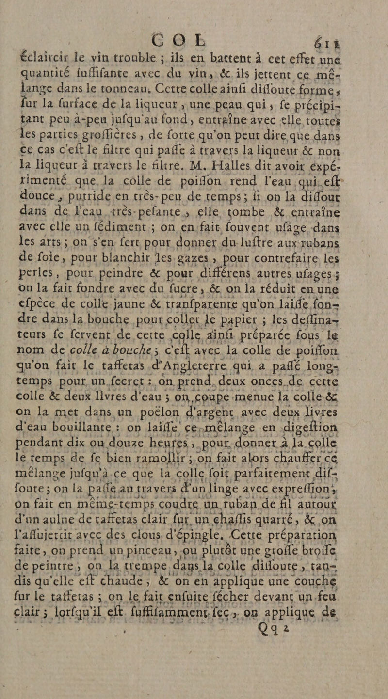 GC OE 61 ê éclaircir le vin trouble ; ils en battent à cet effet à une quantité {uffifante avec du vin, & ils jettent ce m6- lange dans le tonneau, Cette colle ainf difloute forme fatila furface de la liqueur , une peau qui, fe précipis tant peu. à-peu jufqu'au fond, entiîne avec £lle toutes les parties groffières , de fotte qu'on peur dire que dans ce cas c'eft le filtre qui pañle à travers la liqueur & non la liqueur à à travers le filtre. M. Halles dit avoir éxpé- rimenté que, la colle de poifon rend l'eau. qui. eft- douce ; purride en très-peu de temps; fi on la dilfout dans de l'eau très-pefante, elle tombe & entraîne avec clle un fédiment ; on en:fait fouvent ufage -dans les arts; on s'en fert RER donner du- luftre auxrubans de foie, pour blanchir les. gazes , pour contrefaire les perles, pour peindre & pour différens autres ufages ; ; on la fait fondre avec du fucre, & on la réduit en une efpèce de colle jaune & tranfparente qu'on laide fon- dre dans la bouche pont. coller Le papier ; ; les deflina- teurs fe fervent de cette colle ainfi préparée fous le nom de colle à bouche ; £ ns avec la colle de poiffon qu'on fait le tafferas d'Anglererre . qui a pañlé long- temps pour un.fecret :. on, prend. d deux onces de cette colle & deux livres d’eau ; on. coupe .menue la colle.& on la met dans un poËlon d'argenc avec deux livres d’eau bouillante : : on Jaiffe çe; Amelange en digeftion pendant dix ou douze heures, pOur. donner à la. colle le temps de fe bien ramojlir ; on fait alors chauffer ce mélange jufqu'à.ce que la colle foit parfaitement | dif- foute ; on la pale au travers d'ar un linge avec expreiHions on fait en même- temps coudre un. ruban de fil autou£ d’un aulne de taffetas clair fur un chaflis quarté ; » &.on l'aflujercit avec des clous. d'épingle. Cette préparation faite, on prend un pinceau, ou pluôt : une grofe brofe de peintre, on la trempe dans. la colle didoute > tan dis qu'elle eff chaude, &'onen applique une couche fur le taffetas ; ;.on le fait enfuire fécher devant un. feu. clairs. lorfqu'il ef. fuffifarmment, fec on applique de Qg 2