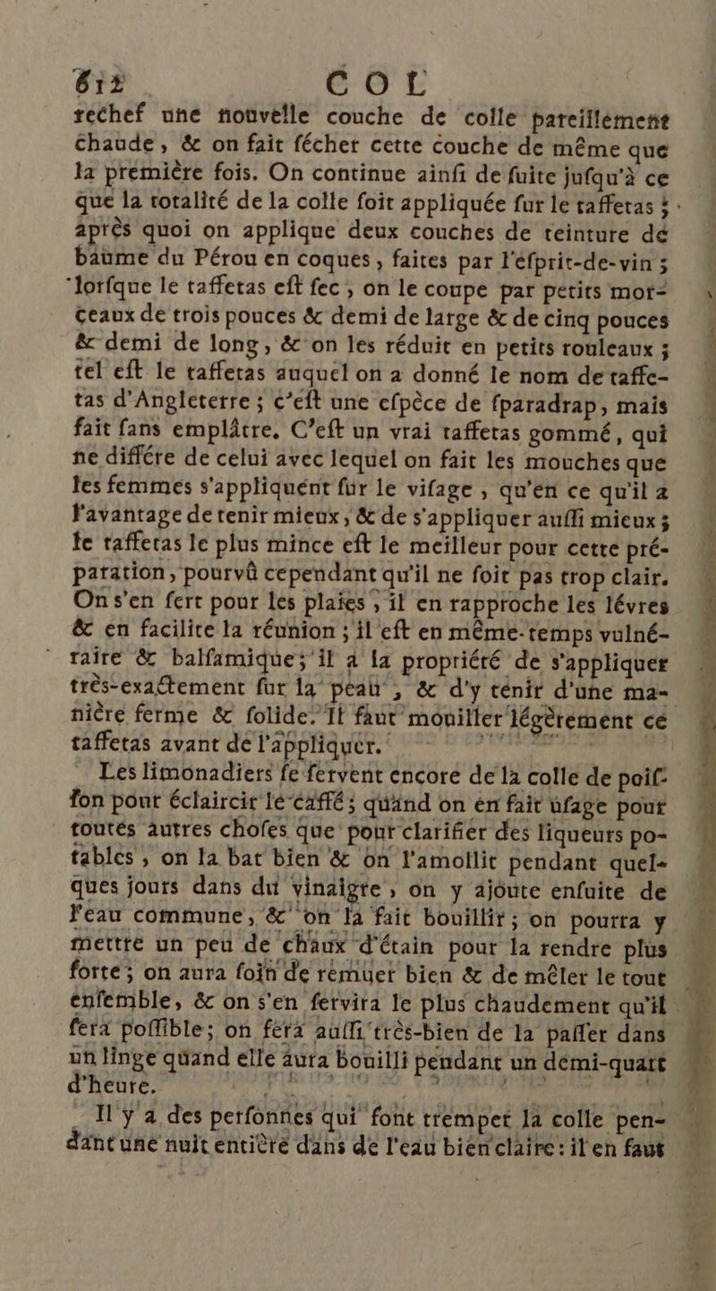 61? EG L rechef une tiovelle couche de colle pareillément Chaude, &amp; on fait fécher cette couche de même que la première fois. On continue ainfi de fuite jufqu'à ce après quoi on applique deux couches de teinture dé baume du Pérou en coques, faites par l'éfprit-de-vin 5 ‘lorfque le taffetas eff fec , on le coupe par petits mot- Geaux de trois pouces &amp; demi de large &amp; de cinq pouces &amp; demi de long, &amp;°on les réduit en petits rouleaux ; tel eft le tafferas auquel on à donné le nom de taffe- tas d'Angleterre ; c’eft une cfpèce de fparadrap, mais fait fans emplâtre, C’eft un vrai taffetas gommé, qui ne différe de celui avec lequel on fait les mouches que tes femmes s'appliquent fur le vifage , qu’en ce qu'il 4 l'avantage de tenir mieux, &amp; de s'appliquer aufli mieux ; te rafferas le plus mince eft le meilleur pour cette pré- paration, pourvû cependant qu'il ne foit pas trop clair. On s'en fert pour les plaies , il en rapproche les lévres &amp; en facilite la réunion ; il eft en même-temps vulné- raîre &amp; balfamique; il à 14 propriéré de s'appliquer nicre ferme &amp; folide. If faut mouiller légèrement ce taffetas avant de l'appliquer. cts ve Les limonadiers fe fervent encoré de la colle de poif: fon pont éclaircir lé‘Caffé; quand on én fait ufage pour _ toutés autres chofes Que’ pour clarifier des liqueurs po= fables , on la bat bien &amp; on l'amollit pendant quel- ques jours dans dut vinaigte , on y ajoute enfuite de mettre un peu de chaux d'étain pour la rendre plus forte; on aura foïh de remuer bien &amp; de mêler le tout fera poffible; on fera auffi'très-bien de la pañler dans un linge qüand elle aura bouilli pendant un démi-quart dintuné nuit entière dans de l'eau bienclaire:il en faut