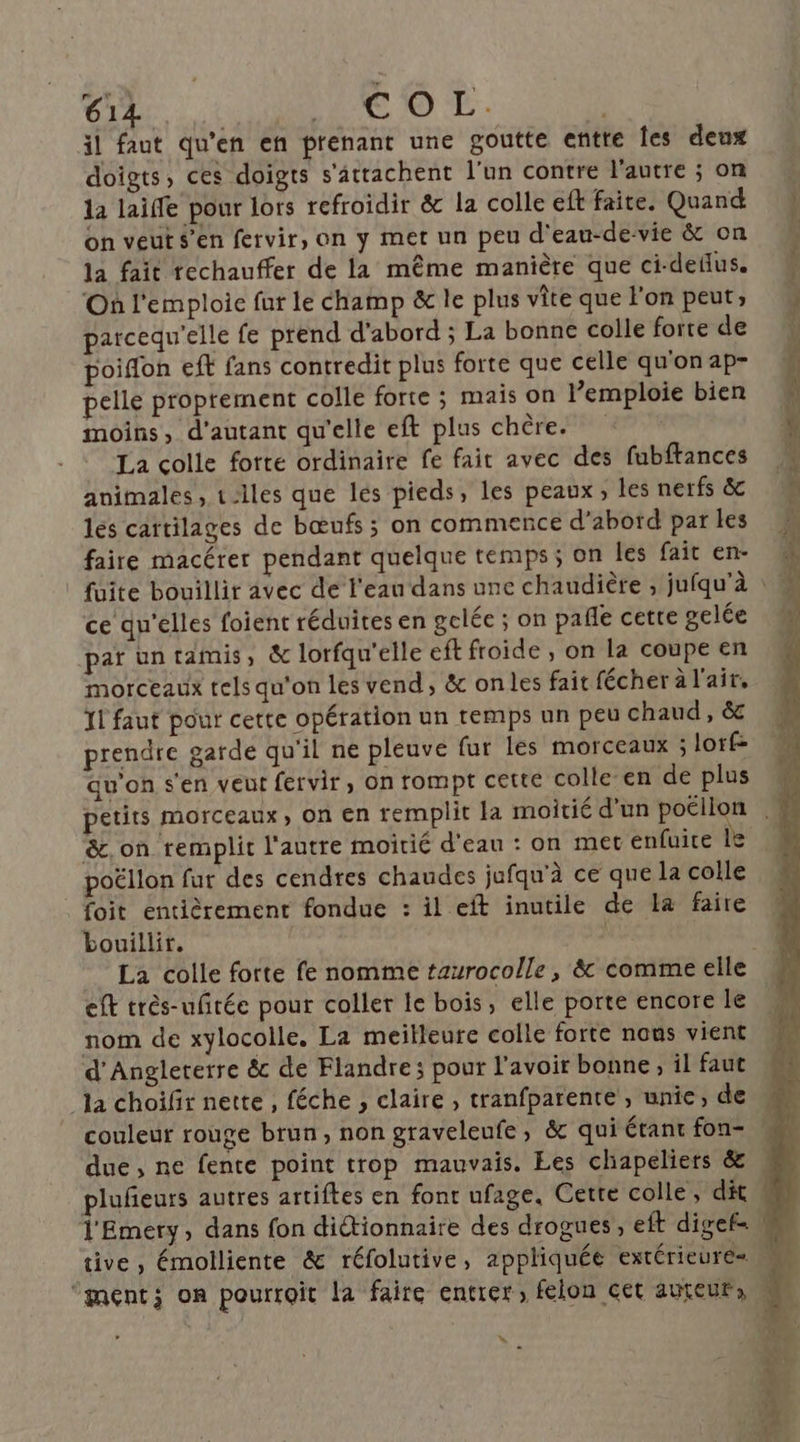 il faut qu'en en prenant une goutte entre Îes deux doigts, ces doigts s'attachent l'un contre l'autre ; on la laiffe pour lors refroidir &amp; la colle eft faite. Quand on veut s’en fervir, on y met un peu d'eau-de-vie &amp; on la fait rechauffer de la même manière que ci-deflus. Où l'emploie fur le champ &amp; le plus vite que l'on peut; parcequ'elle fe prend d'abord ; La bonne colle forte de poiffon eff fans contredit plus forte que celle qu'on ap- pelle proprement colle forte ; mais on l’emploie bien moins, d'autant qu'elle eft plus chère. * La colle forte ordinaire fe fait avec des fubftances animales, t-lles que les pieds, les peaux, les nerfs &amp; les cattilages de bœufs ; on commence d’abord par les faire macérer pendant quelque temps ; on les fait en- ce qu'elles foient réduites en gelée ; on pañle cette gelée par un tamis, &amp; lorfqu'’elle eft froide , on la coupe en morceaux tels qu'on les vend, &amp; onles fait fécher à l'air, 11 faut pour cette opération un temps un peu chaud, &amp; prendre garde qu'il ne pleuve fur les morceaux ; lorf= qu'on s'en veut fervir, on rompt cette colle’en de plus &amp;.on remplit l'autre moitié d'eau : on met enfuite 1 poëllon fur des cendres chaudes jufqu'à ce que la colle foit entièrement fondue : il eft inutile de La faire bouillir. La colle forte fe nomme taurocolle , &amp; comme elle eft très-ufrée pour coller le bois, elle porte encore le nom de xylocolle. La meilleure colle forte nous vient d'Angleterre &amp; de Flandre; pour l'avoir bonne ; il faut la choifir nette, féche , claire , tranfparente , unie, de couleur rouge brun, non graveleufe, &amp; qui étant fon- due, ne fente point trop mauvais. Les chapeliers &amp; l'Emery, dans fon dictionnaire des drogues, eft digef= »