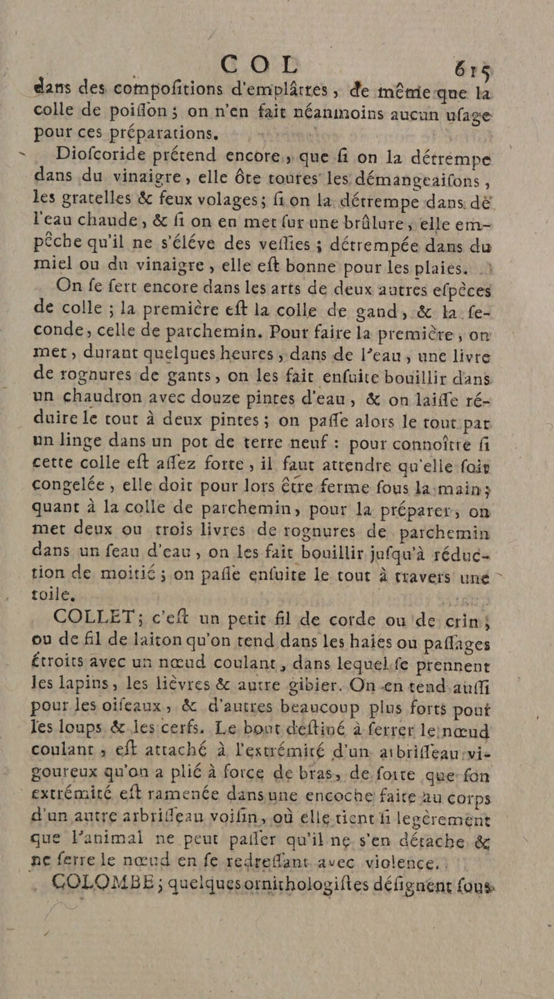 GO: 61e dans des compofitions d'emplâttes ; de même que +: colle de poifion; on n’en fait néanmoins aucun ufage pour ces préparations. à Diofcoride prétend encore; que fi on la détrempe dans du vinaigre, elle ôte roues’ les démangeaifons, les gratelles &amp; feux volages; fi on la détrempe dans dë l'eau chaude, &amp; fi on en met {ur une brûlure, elle em- pêche qu’il ne s'éléve des veflies ; détrempée dans du miel ou du vinaigre, elle eft bonne pour les plaies. On fe fert encore dans les arts de deux autres efpèces de colle ; la première eft la colle de gand, &amp; la fe- conde, celle de parchemin. Pour faire la première, om met, durant quelques heures , dans de l’eau, une livre de rognures de gants, on les fait enfuite bouillir dans un chaudron avec douze pintes d'eau, &amp; on laifle ré- duire le cout à deux pintes; on pale alors le tout pat un linge dans un pot de terre neuf : pour connoître fi cette colle eft aflez forte , il faut attendre qu'elle foit congelée , elle doit pour lors être ferme fous la:main; quant à la colle de parchemin, pour la préparer, on met deux ou trois livres de rognures de parchemin dans un feau d'eau, on les fait bouillir jufqu'à réduc tion de moitié ; on pañle enfuite le tout à travers une toile, ; late COLLET ; c'eft un petit fil de corde ou de crim; ou de fil de laiton qu'on tend dans les haies ou paffages étroits avec un nœud coulant, dans lequelfe prennent les lapins, les lièvres &amp; autre gibier. On -en tend:auff pour les oïfeaux, &amp; d'autres beaucoup plus forts pout les loups &amp;.les cerfs. Le bout déftiné à ferrer lernœud coulant ; eff attaché à l'extrémicé d’un. aibriffleau vie goureux qu'on à plié à force de bras, de foite que fon extrémité eft ramenée dansune encoche faite au corps d'un autre atbrilleau voifin, où élle tient fi legéremèent que Panimal ne peut pailer qu'il ne s'en détache &amp; ne ferre le nœud en fe redreflant avec violence. . COLOMBE ; quelques ornithologiftes défignent {ons