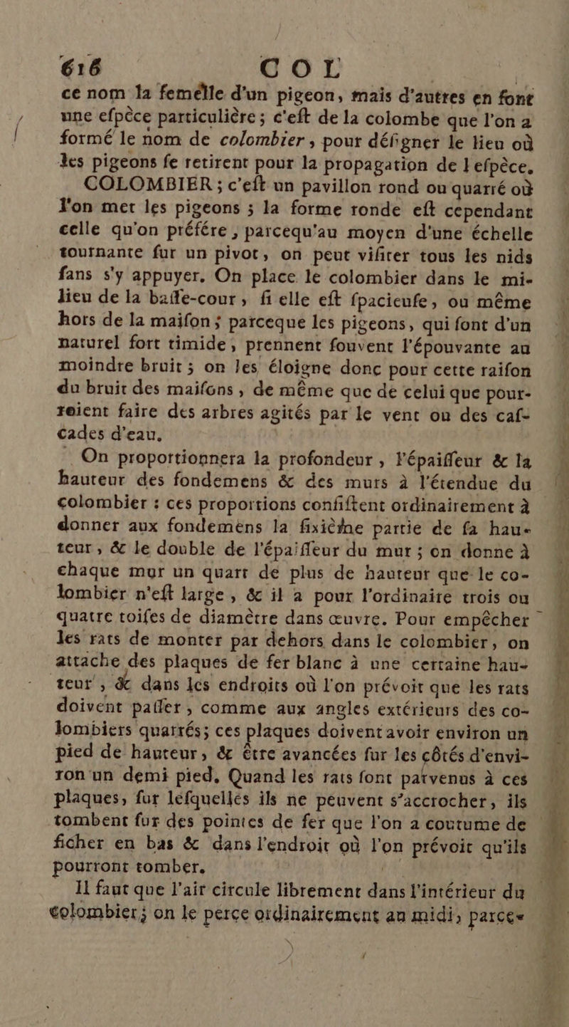 ce nom la femelle d'un pigeon, mais d'autres en font une efpèce particulière ; c'eft de la colombe que l’on 2 formé le nom de co/ombier ; pour défi gner le lieu où les pigeons fe retirent pour la propagation de }efpèce. COLOMBIER ; c'eft un pavillon rond ou quarré où Jon met les pigeons ; la forme ronde eft cependant celle qu'on préfére , parcequ'au moyen d'une échelle tournante fur un pivot, on peut vifirer tous les nids fans s'y appuyer. On place le colombier dans le mi- lieu de la baffe-cour, fi elle eft fpacieufe, où même hors de la maifon ; parceque les pigeons, qui font d'un naturel fort timide, prennent fouvent l'épouvante au moindre bruit; on les éloigne donc pour cette raifon du bruit des maifons , de même que de celui que pour- reient faire des arbres agités par le vent ou des caf- Cades d’eau. . On proportionnera la profondeur , Fépaifleur &amp; la hauteur des fondemens &amp; des murs à l'étendue du colombier : ces proportions confiftent ordinairement à donner aux fondemens la fixièine partie de fa haue teur, &amp; le double de l'épaifleur du mur ; on donne À chaque mur un quart dé plus de hauteur que le co- lombier n'eft large, &amp; il a pour l’ordinaite trois ou les rats de monter par dehors dans le colombier, on attache des plaques de fer blanc à une certaine hau- teur , &amp; dans Ics endroits où l'on prévoit que les rats doivent paller , comme aux angles extérieurs des co- Jombiers quarrés; ces plaques doivent avoir environ un pied de hauteur, &amp; être avancées fur les côtés d'envi- ron'un demi pied. Quand les rats font parvenus à ces plaques, fur léfquellés ils ne peuvent s’accrocher, ils tombent fur des pointes de fer que l'on 2 coutume de ficher en bas &amp; dans l'endroit où l'on prévoit qu'ils pourront tomber. j I faut que l'air circule librement dans l'intérieur du colombier; on le perce oidinairement an midi, parce» {