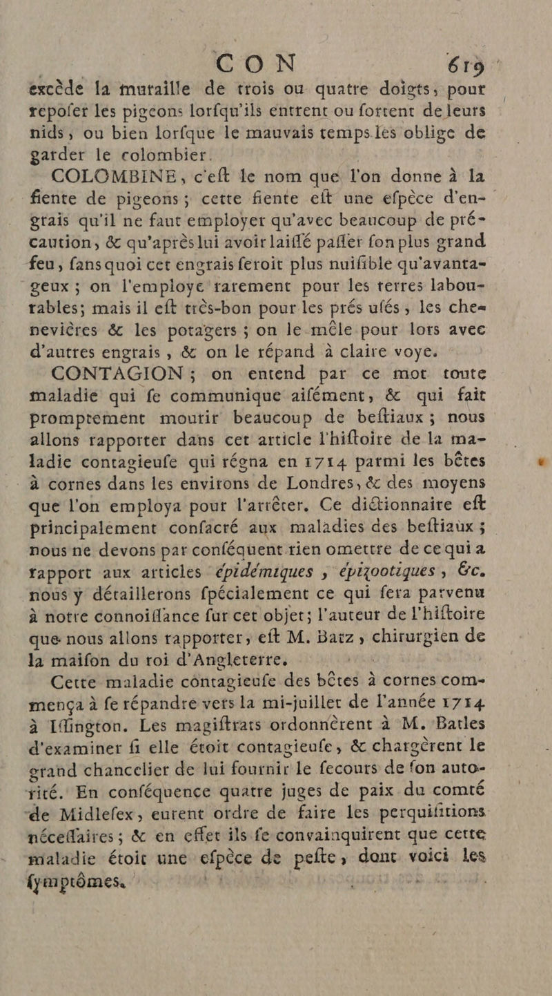 excède la muraille de trois ou quatre doigts, pour repofer les pigeons lorfqu'ils entrent ou fottent de leurs nids, ou bien lorfque le mauvais tempsiés oblige de garder le colombier. COLOMBINE, c'eft le nom que l'on donne à la fiente de pigeons; cette fiente eft une efpèce d'en- grais qu'il ne faut employer qu'avec beaucoup de pré- caution, &amp; qu'après lui avoir laiflé pañler fon plus grand feu, fans quoi cet engrais feroit plus nuifible qu'avanta- geux ; on l'employe rarement pour les terres labou- tables; mais il eft très-bon pour les prés ufés, les che pevières &amp; les potagers ; on le mêle pour lors avec d’autres engrais , &amp; on le répand à claire voye. CONTAGION ; on entend par ce mot toute maladie qui fe communique aifément, &amp; qui fait prompteément moutir beaucoup de beftiaux; nous allons rapporter dans cet article l'hiftoire de la ma- ladie contagieufe qui régna en 1714 parmi les bêtes à cornes dans les environs de Londres, &amp; des moyens que l'on employa pour l'arrêter. Ce dictionnaire eft principalement confacré aux maladies des beftiaux ; nous ne devons par conféquent rien omettre de cequi a tapport aux articles épideémiques , épiootiques ; Éc. nous ÿ détaillerons fpécialement ce qui fera parvenu à notre connoifance fur cet objet; l’auteur de l'hiftoire que nous allons rapporter, eft M. Baïz ; spraen de la maïifon du roi d'Angleterre. Cette maladie côntagieufe des bûtes à cornes com- mença à fe répandre verts la mi-juiller de l'année 1714 à Ifington. Les magiftrats ordonnèrent à M. Bartles d'examiner fi elle étoit contagieufe, &amp; chargëèrent le grand chancelier de lui fournir le fecouts de fon auto- rité. En conféquence quatre juges de paix du comté “de Midlefex, eurent ordre de faire les perquiftions nécedaires ; &amp; en cffet ils fe convainquirent que cette maladie étoit une efpèce de pefte, dant vaici les fymptômes. ‘