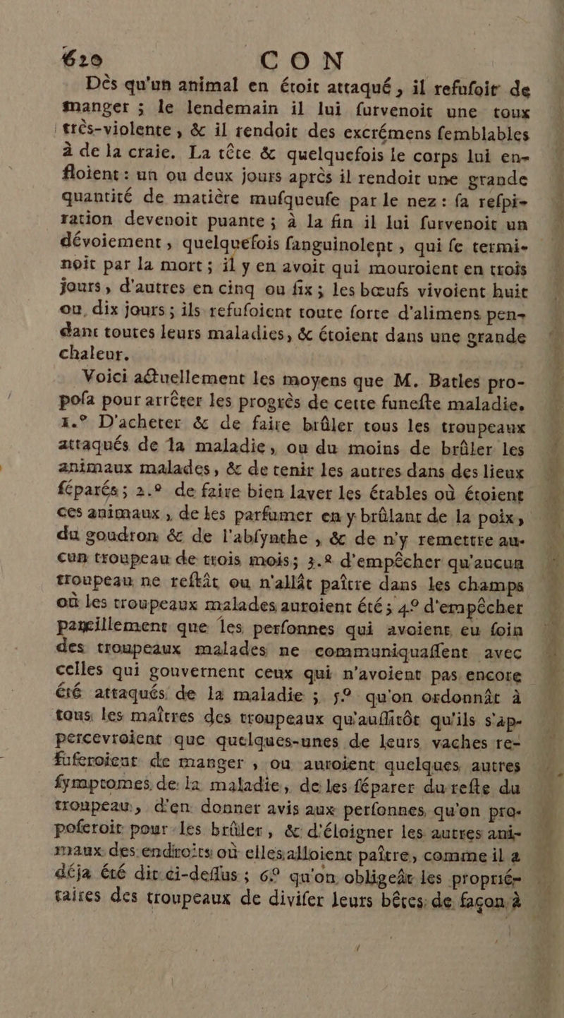 Dès qu'un animal en étoit attaqué , il refufoit de manger ; le lendemain il lui furvenoit une toux trés-violente , &amp; il rendoit des excrémens femblables à de la craie, La tête &amp; quelquefois le corps lui en- floient : un ou deux jours après il rendoit une grande quantité de matière mufqueufe par le nez: fa refpi- ration devenoit puante ; à la fin il lui furvenoit un noit par la mort ; il ÿ En avoit qui mouroient en trois jours, d'autres en cinq ou fix; les bœufs vivoient huit ou, dix jours ; ils refufoient toute forte d’alimens pen+ dant toutes leurs maladies, &amp; étoient dans une grande chaleur. Voici aétuellement les moyens que M. Batles pro- pofa pour arrêter les progrès de cette funefte maladie, 1. D'acheter &amp; de faire brûler tous les troupeaux attaqués de 1a maladie, ou du moins de brûler les animaux malades, &amp; de tenir les autres dans des lieux féparés ; 2.° de faire bien laver les étables où étoient du goudron &amp; de l'abfynthe , &amp; de n'y remettre au- Cun troupeau de trois mois; 3.2 d'empêcher qu'aucun troupeau ne refkit ou n'allât paître dans les champs où Les troupeaux malades auroient été; 4° d'empêcher patillement que es perfonnes qui avoiens eu foin des troupeaux malades ne communiquaflent avec celles qui gouvernent ceux qui n’avoient pas encore éié attaqués de la maladie ; 5° qu'on ordonnât à tous, les maîtres des troupeaux qu'aufitôt qu'ils s'ap- percevroicnt que quelques-unes de leurs vaches -re- fuferoicut de manger , ou anroient quelques autres fympromes de: 1 maladie, de les féparer durefte du tronpeauw, d'en donner avis aux perfonnes qu'on pro- poferoir pour les brûler, &amp; d'élaigner les autres ani- maux des endiroits où ellesalloient paître, comme il déja été dir ci-defus ; 6° qu'on obligeâr les propriér {