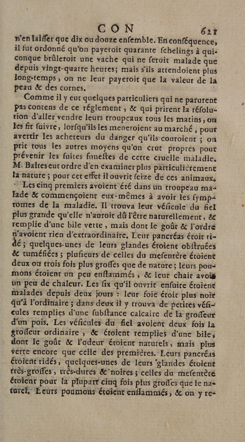 CON Et n'en laiffer que dix ou douze enfemble. En conféquence, il fut ordonné qu’on payéroïit quarante fchelings à qui: conque brûleroit une vache qui ne ferdit malade que depuis vingt-quatre heutes; mais s'ils attendoient plus long-temps, on ne leur payetoit que la valeur de la peau &amp; des cornes. Comme il y eut quelques particuliers qui ne paturent Pas Contens de ce réglement ; &amp; qui prirent la réfotu: tion d'aller vendre leurs troupeaux tous les matins, on les fit fuivre, lorfqu’ils les meneroient au marché , pour avertir les acheteurs du danger qu'ils couroient ; on ptit tous les autres moyens qu'on crut proprés pout prévenir les fuites funeftes de cette cruelle maladie, M: Baltes eut ordre d'en éxaminer plus patticulièrement la nature ; pour cet effet ilouvrit feize de ces animaus. * Les cinq premiets avoiént été dans ün troupeau ma Ride &amp; commençoient eux-mêmes à avoir les fymp- tomes de la maladie. Il trouva leur véfcnle du fel plus grande qu’elle n'auroït dû l'être naturellement, &amp; remplie d'une bile verte , mais dont le goût &amp; l'ordre n'avoient rien d'extraordinaire, Leut pancréas étoic ri- É; quelques-unes de leurs glandes étoient obitruéss &amp; tuméfiées ; plufieurs dé celles du imefentère étoiént deux où trois fois plus groffés que de nature; leurs pou mons étoient un peu enflammés , &amp; leut chait avois ün peu de chaleur. Les fix qu'il ouvrit enfuire étoient malades depuis deux jours : leur foié étoit plus noir qu’à l'ordinaire ; dans deux il y trouva de petites véfi= cules remplies d'une fubftance calcaire dé là gtoffeur d'un pois, Les véficules du fel avoient déux fois la grofleur ordinaire ; &amp; étoient remplies d'une bile, dont Ice goût &amp; l'odeur étoient naturels, mais plus verte encore que celle des premières. Leurs pancréas étoienc ridés, quelques-uties de leurs ‘glandes étoient très-eroffes , très-dutés &amp;’noites; celles du mefenrèré étoient pour [4 plupart cinq fois plus grofles que Le nas fürel, Ecuts poumons étoïent enflammés, &amp; on y re-
