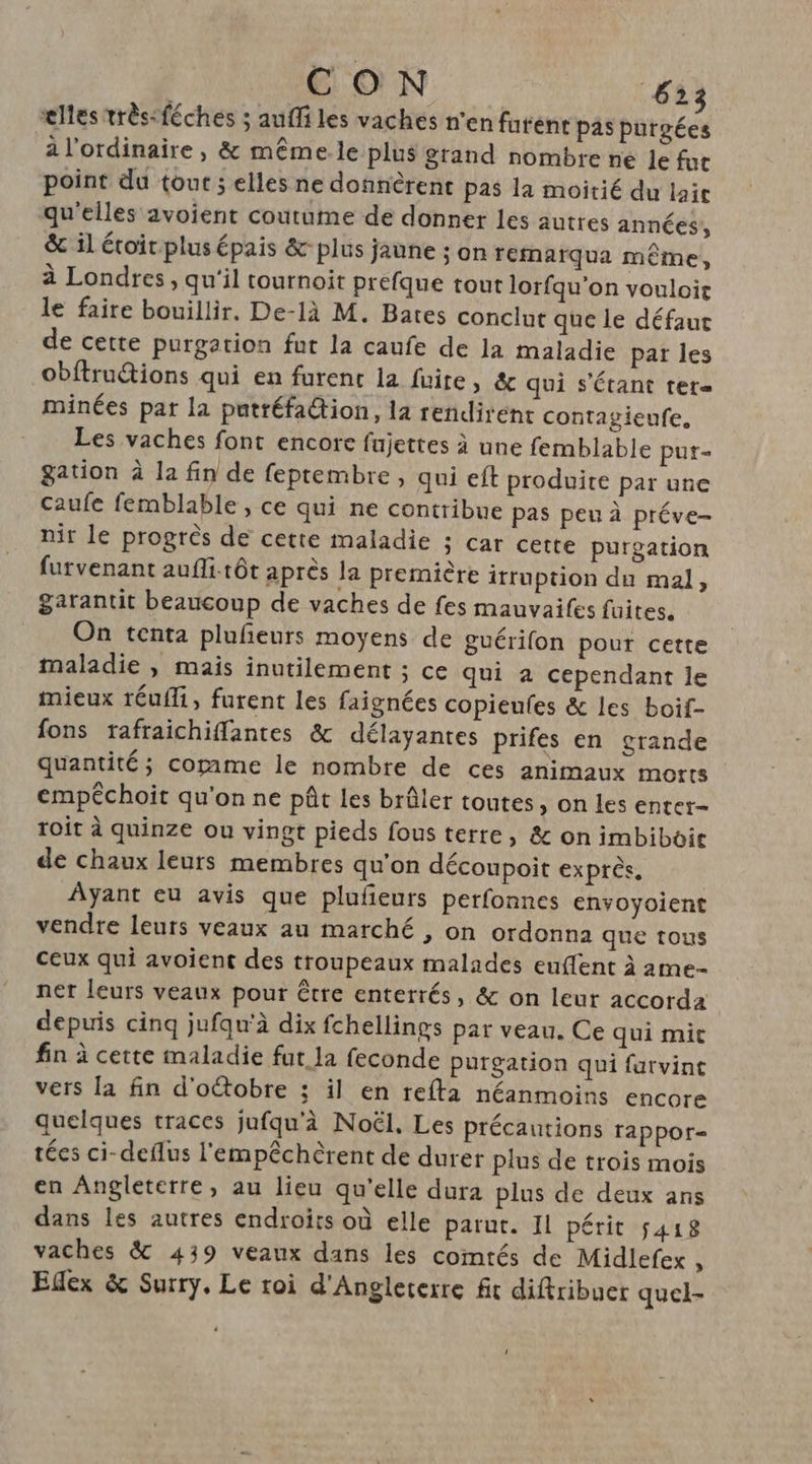 CON 633 elles très-féches ; auffi les vaches n'en furent pas purgées à l'ordinaire, &amp; même le plus grand nombre ne le fur point du tout ; elles ne donnèrent pas la moitié du lait qu'elles avoient coutume de donner les autres années, &amp; il étoit plus épais &amp;- plus jaune ; on remarqua même, à Londres, qu'il tournoit prefque tout lorfqu’on vouloir le faire bouillir. De-là M. Bates conclut que le défaut de cette purgation fut la caufe de la maladie pat les obftructions qui en furent la fuite, &amp; qui s'étant ter= minées pat la patréfaion, la rendirént contagieufe,. Les vaches font encore fujettes à une femblable put- gation à la fin de feptembre , qui et produite par une caufe femblable , ce qui ne contribue pas peu à préve- nir le progrès de cette maladie ÿ Car cette purgation furvenant aufli.tôt après la première ittuption du mal, garantit beaucoup de vaches de fes mauvaifes fuites. On tenta plufeurs moyens de guérifon pour cette maladie , mais inutilement ; ce qui à cependant le mieux réufli, furent les faignées copieufes &amp; les boif- fons tafraichiffantes &amp; délayantes prifes en grande quantité; corame le nombre de ces animaux morts empéchoit qu'on ne pût les brûler toutes, on les enter- toit à quinze ou vingt pieds fous terre, &amp; on imbiboir de chaux leurs membres qu'on découpoit exprès, Ayant eu avis que plufeuts perfonnes envoyoient vendre leuts veaux au marché , on ordonna que tous ceux qui avoient des troupeaux malades euflent à ame- net leurs veaux pour être enterrés, &amp; on leur accorda depuis cinq jufqu'à dix fchellings par veau. Ce qui mic fin à cette maladie fut Ja feconde purgation qui farvint vers la fin d’oétobre ; il en refta néanmoins encore quelques traces jufqu'à Noël. Les précautions tappor- tées ci-deflus l'empêchèrent de durer plus de trois mois en Angleterre, au lieu qu’elle dura plus de deux ans dans les autres endroïts où elle parut. Il périt 5418 vaches &amp; 439 veaux dans les comtés de Midlefex , Edex &amp; Surry. Le roi d'Angleterre fit diftribuer quel-