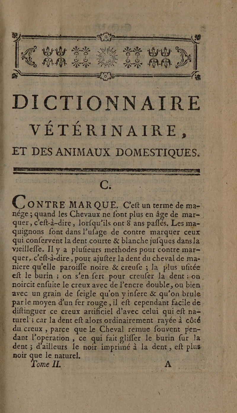 es _ Hs RAR x mg, rm Hi Q LA dr SRE QUE SE a Ke, A M RE TN LS PUR LP DICTIONNAIRE VÉTÉRINAIRE, ET DES ANIMAUX DOMESTIQUES. C ONTRE MARQUE. Ceft un terme de ma- quignons font dans l’ufage de contre marquer ceux qui confervent la dent courte &amp; blanche jufques dansla vieilleffe. Il y a plufieurs methodes pour contre mar- quer,.c'cft-à-dire, pour ajufter la dent du cheval de ma- niere qu'elle paroïfle noire &amp; creufe ; la plus ufitée avec un grain de feigle qu'on yinfere &amp; qu’on brule parle moyen d’un fer rouge, il eft cependant facile de du creux , parce que Le Cheval remue fouvent pen- dant l’operation , ce qui fait gliffer le burin fur la noir que le naturel. Tome IEN +, AL }