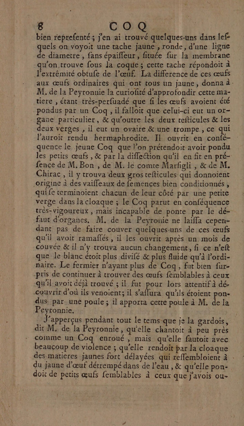 bien reprefenté ; j'en ai trouvé quelques-uns dans lef quels on voyoit une tache jaune, ronde, d’une ligne sx diametre , fans épaifleur, fituée fur la membrane qu'on.trouve fous Ja coque; cette tache répondoit à l’extrémité obtufe de l’œuf. La difference de ces œufs aux œufs ordinaires qui ont tous un jaune, donna à: M. de la Peyronnie la curiofité d'approfondir cette ma- tiere , étant très-perfuadé que fi les œufs avoient été pondus par un Coq, il falloit que celui-ci eut un or- gane particulier, &amp; qu’outre les deux tefticules &amp; les deux verges , 1] eut un ovaire &amp;une trompe, ce qui l’auroit rendu hermaphrodite. Il ouvrit en confé- quence le jeune Coq que l’on prétendoit avoir pondu les petirs œufs , &amp; par la difleétion qu'il en fit en pré- fence de M. Bon , de M. le comte Marfigli, &amp; de M. Chirac , il y trouva deux gros cefticules qui donnoïent origine à des vaiffeaux de femences bien conditionnés, quife terminoïient chacun de leur côté par une petite verge dans la cloaque ; le Coq parut en conféquence très-vigoureux , mais incapable de ponte par le dé- faut d'organes, M. de la Peyronie ne laïfla cepen- dant pas de faire couver quelques-uns de ces œufs qu'il avoit ramaflés , il les ouvrit après un. mois de couvée &amp; il n’y trouva aucun changement, fi ce n’eft que le blanc étoit plus divilé &amp; plus fluide qu’à l’ordi- naire. Le fermier n’ayant plus de Coq, fat bien fur- pris de continuer à trouver des œufs femblables à ceux qu'il: avoi déjà trouvé ; il. fut pour lors attentif à dé- couvrir d'où ils venoient; il s’'aflura qu'ils étoient pon- dus. par. une poule ; il apporta cette poule à M. de la Peyronnie. | J’apperçus pendant tout le tems-que je la gardois, dit M; de la Peyronnie, qu'elle chantoit à peu près comme un Coq enroué , mais qu'elle fautoit avec beaucoup de violence ; qu’elle rendoit par la cloaque des matieres jaunes fort délayées qui reffembloient à du jaune d'œuf détrempé dans de l’eau , &amp; qu’elle pon- doit de petits œufs femblables à ceux que j'avois ou- 1